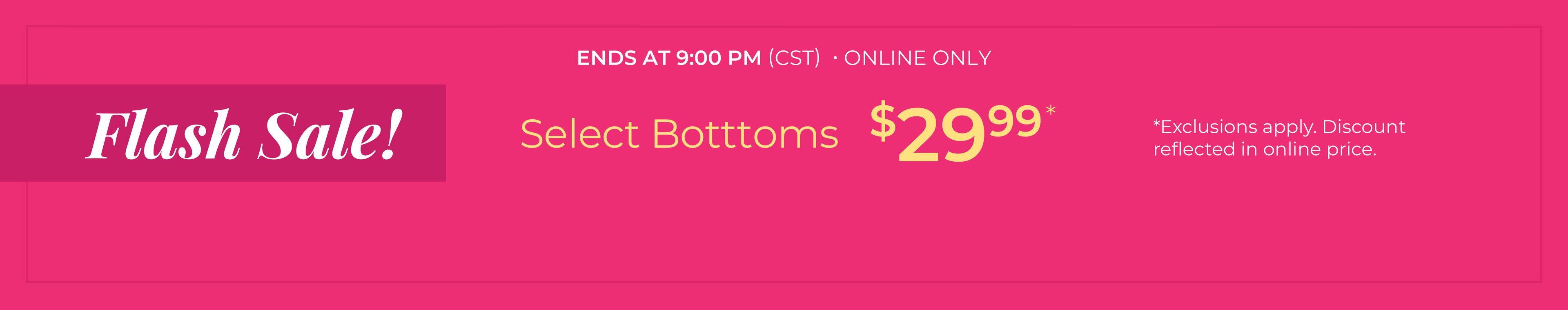 Ends at 9 PM (CST): Online Only: FLASH SALE! Select Bottoms $29.99*exclusions apply