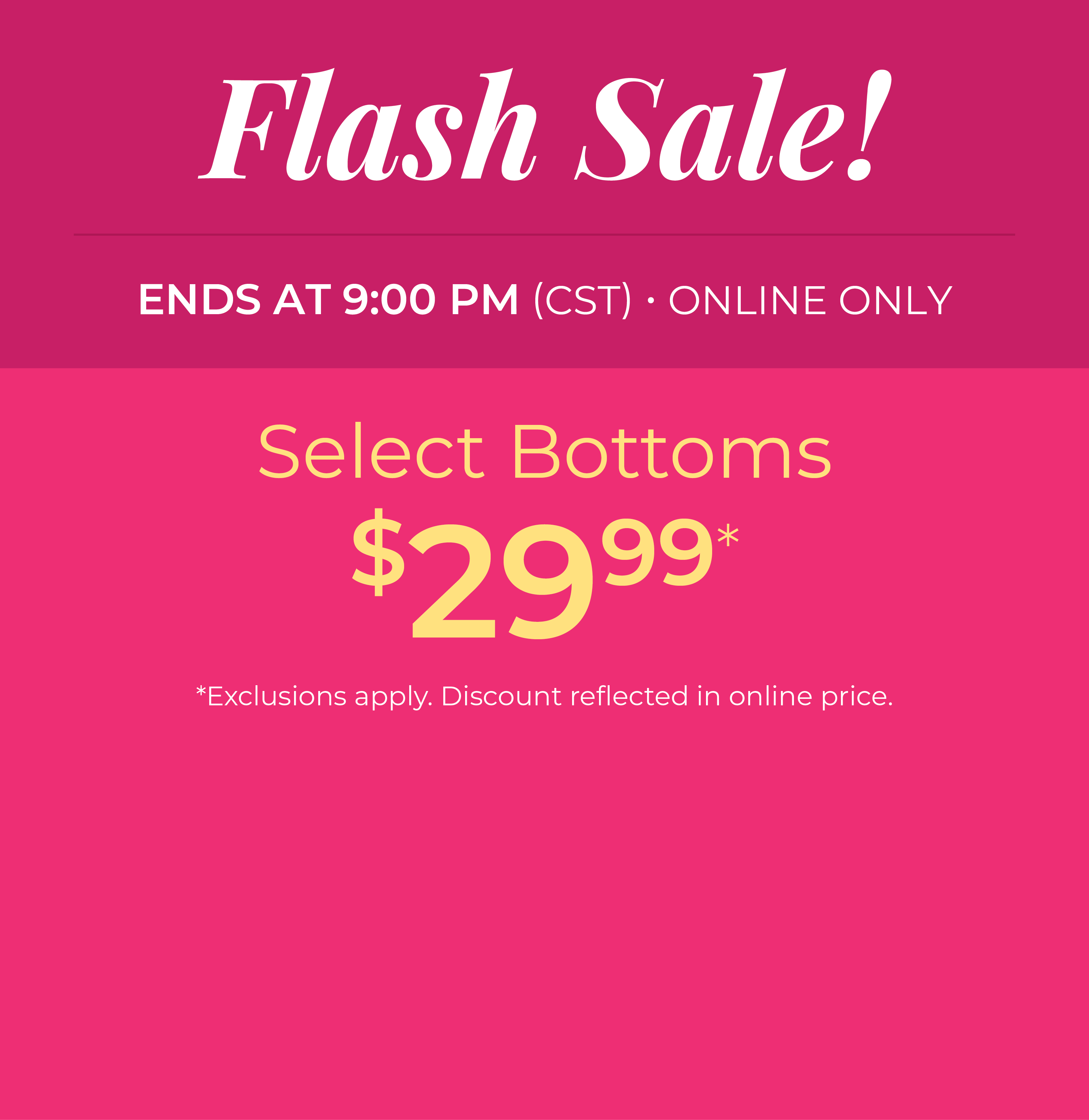 Ends at 9 PM (CST): Online Only: FLASH SALE! Select Bottoms $29.99*exclusions apply
