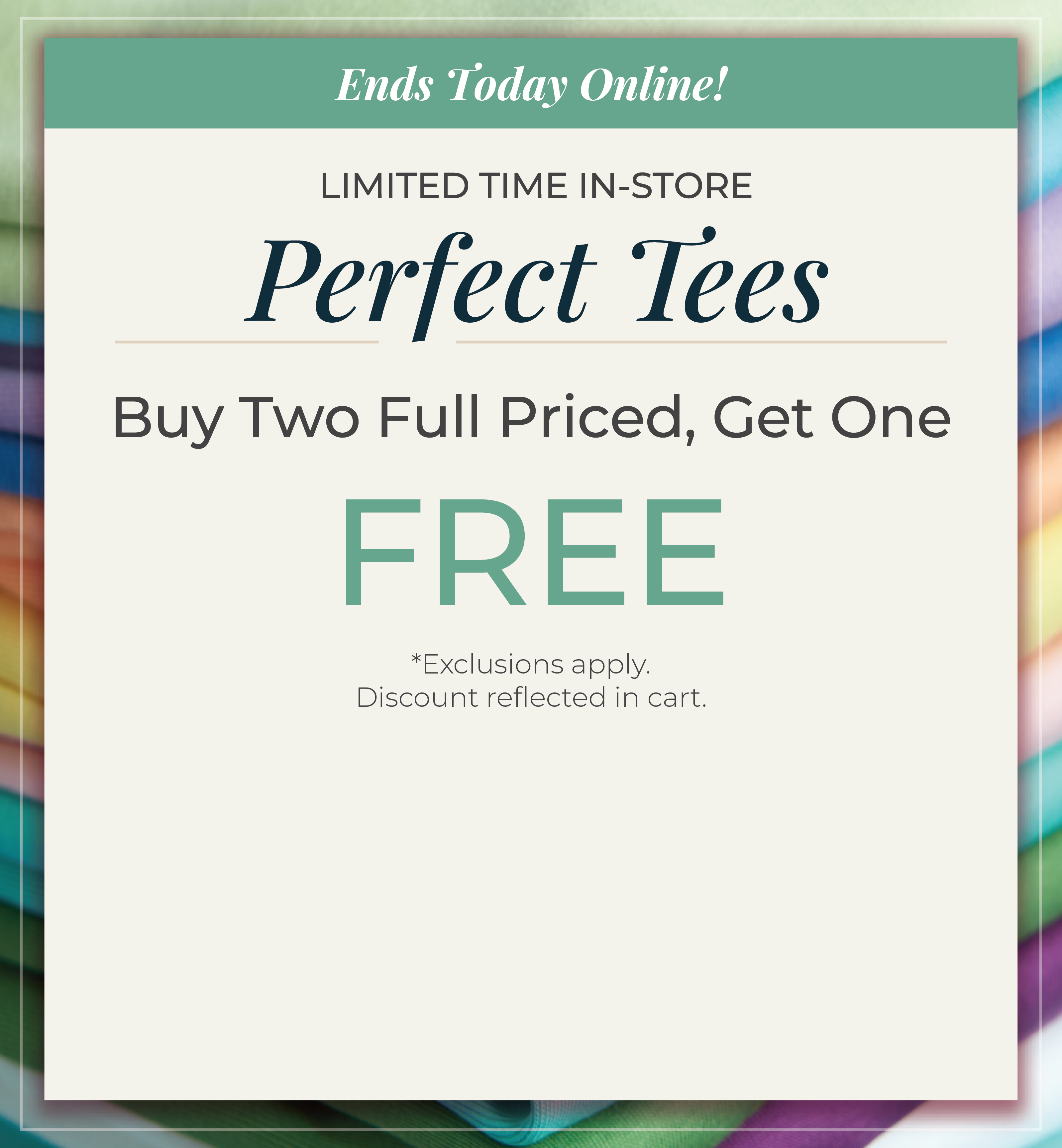 Ends Today Online! Limited Time In-Store: Perfect Tees - Buy Two Full Priced, Get One FREE*exclusions apply