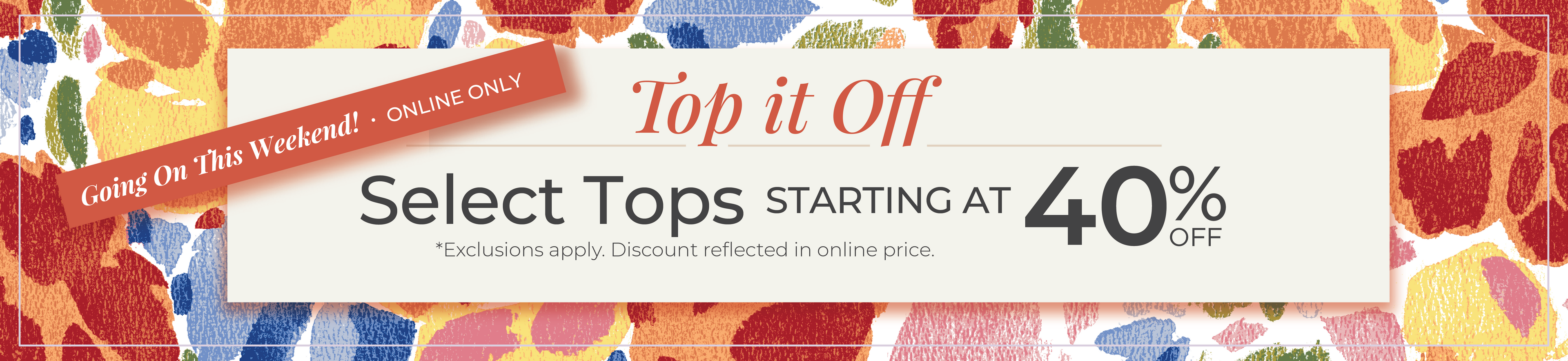Going On This Weekend! Online Only: Top it Off - Select Tops Starting at 40% Off*exclusions apply