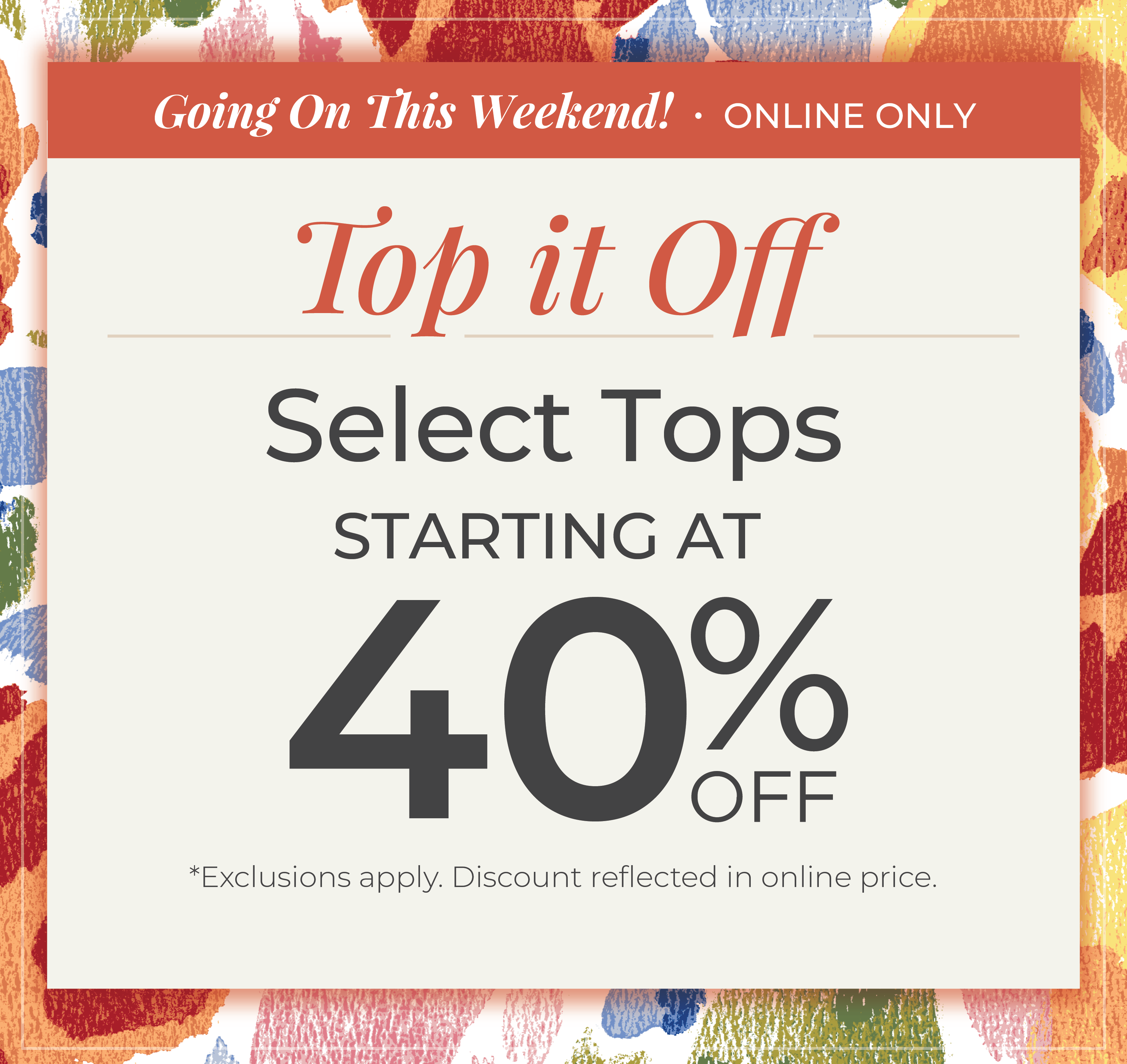Going On This Weekend! Online Only: Top it Off - Select Tops Starting at 40% Off*exclusions apply