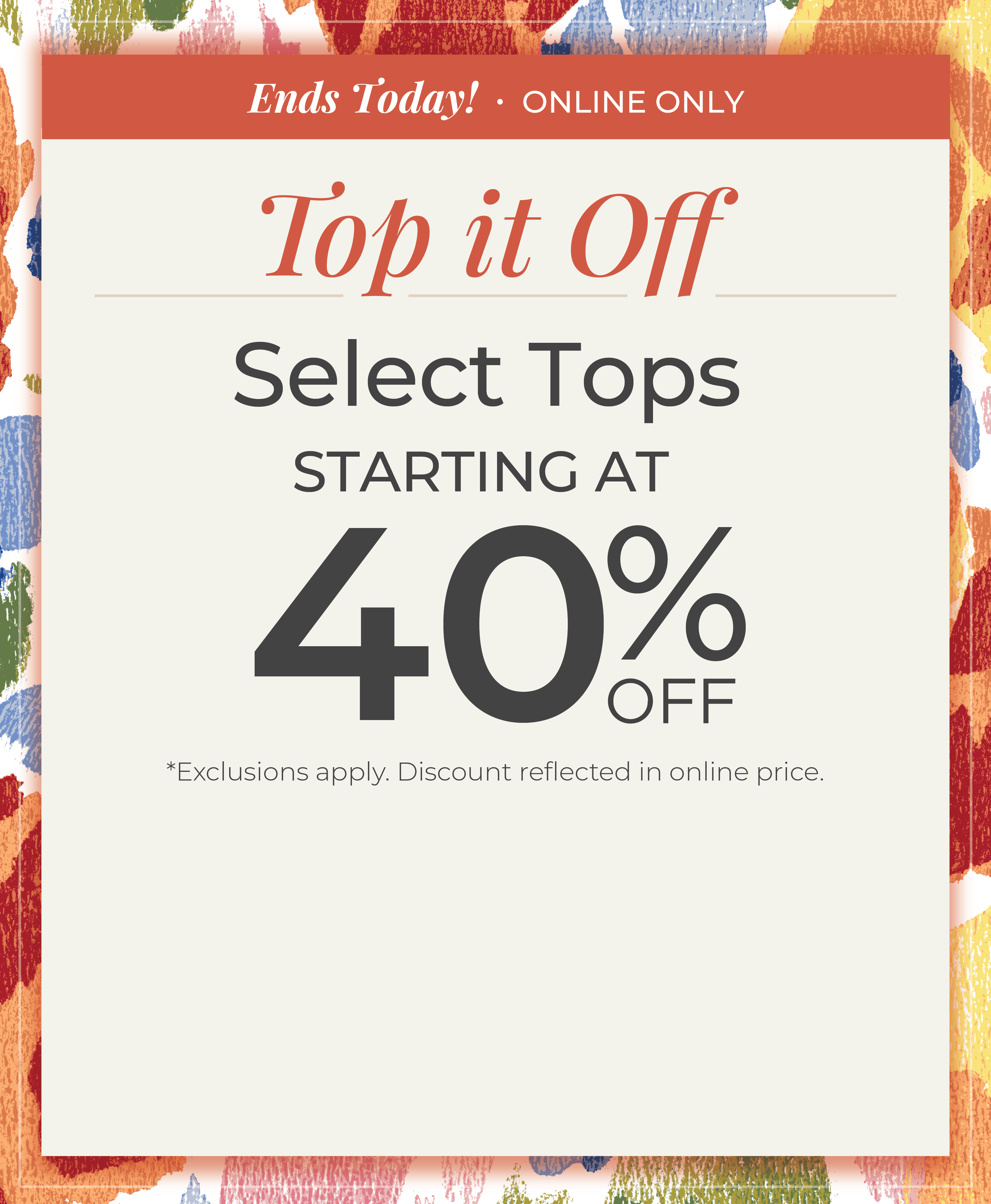 Ends Today! Online Only: Top it Off - Select Tops Starting at 40% Off*exclusions apply