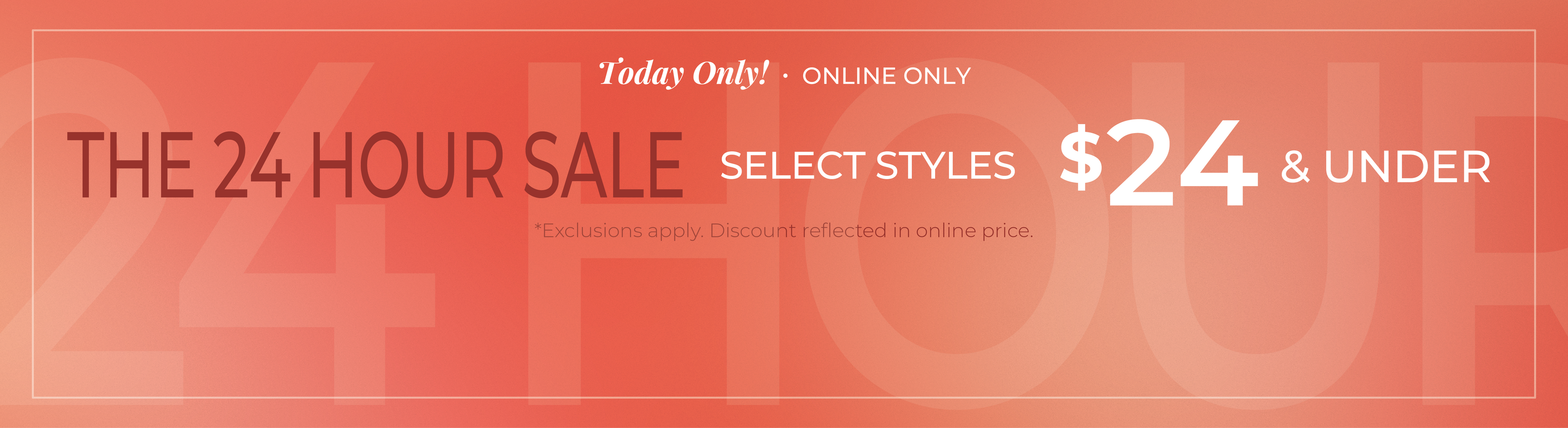 Today Only! Online Only: The 24 Hour Sale - Select Styles $24 and Under*exclusions apply