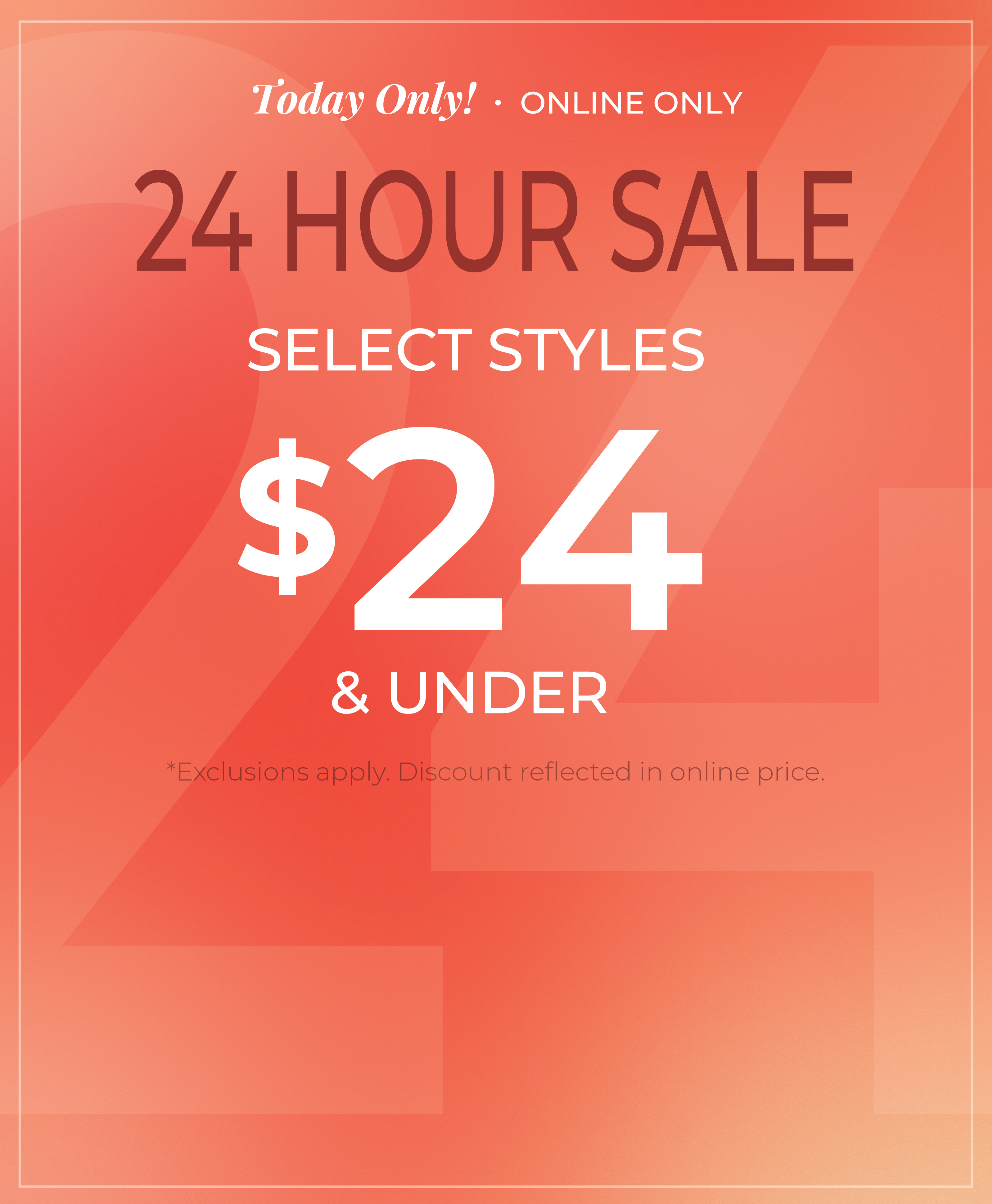 Today Only! Online Only: The 24 Hour Sale - Select Styles $24 and Under*exclusions apply