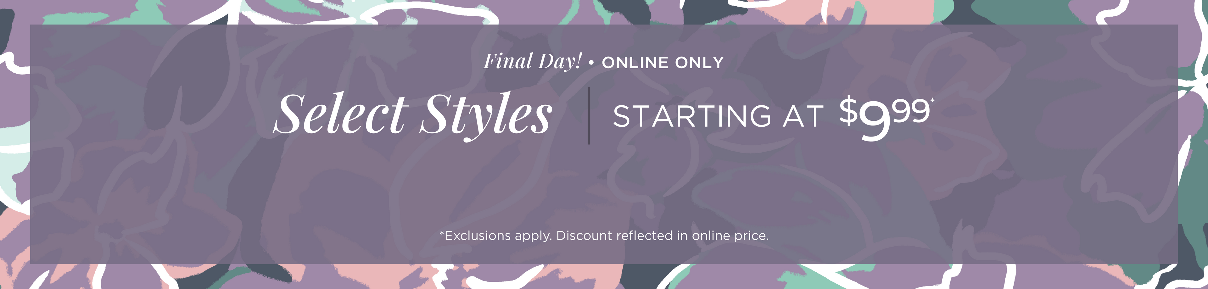 Final Day! Online Only: Select Styles Starting at $9.99*exclusions apply