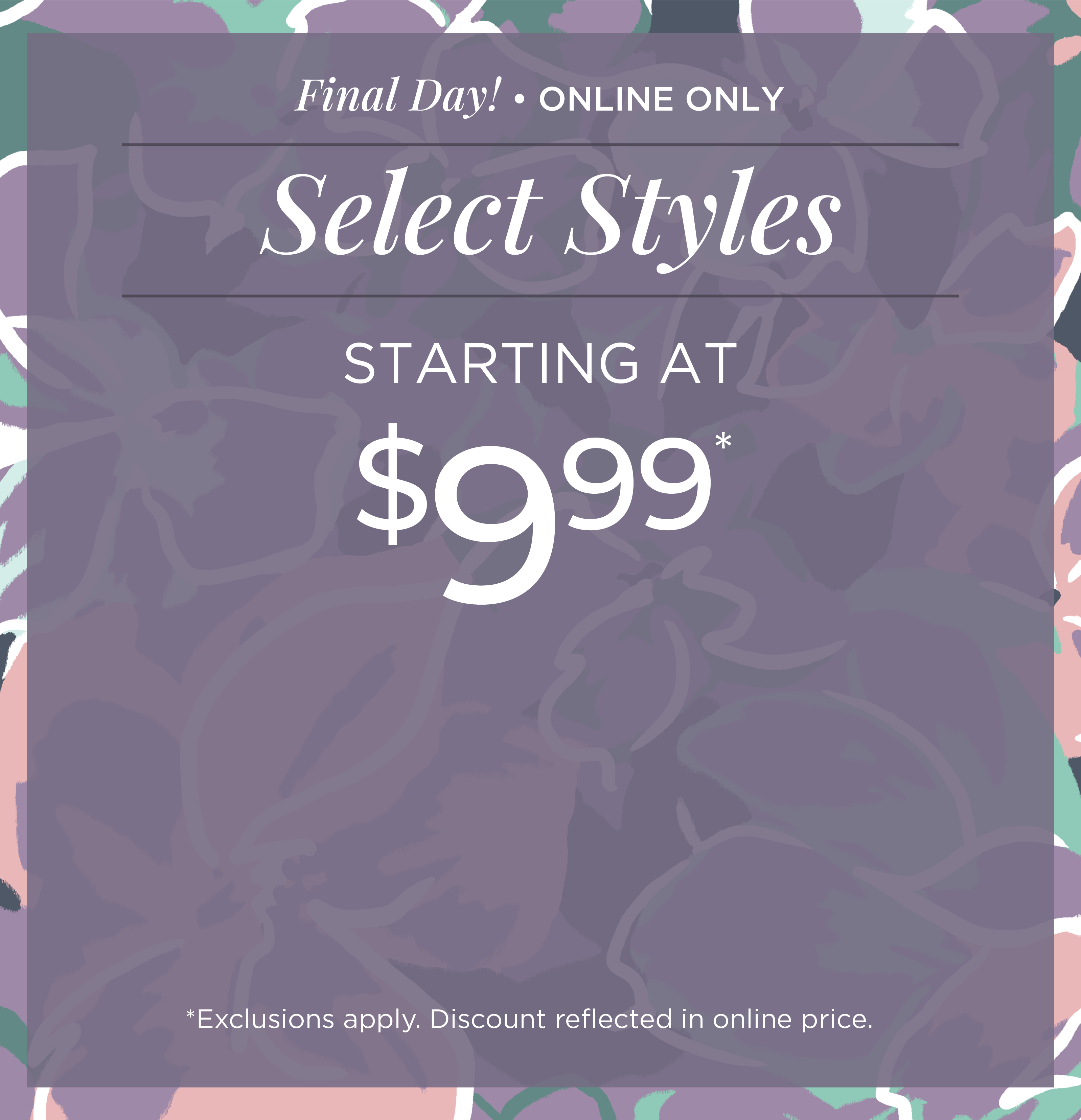 Final Day! Online Only: Select Styles Starting at $9.99*exclusions apply