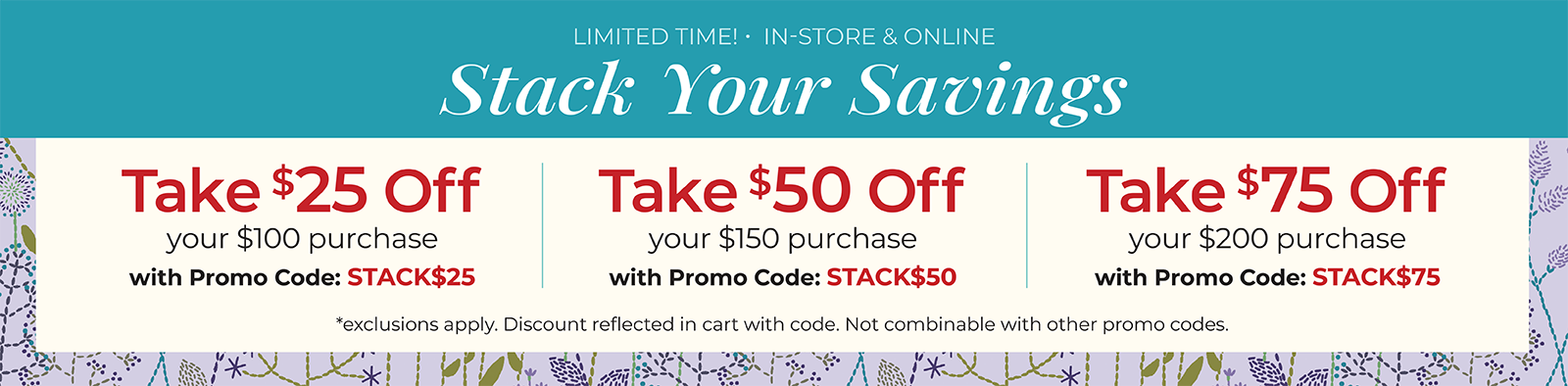 Limited Time! In-Store & Online. Stack Your Savings. Take $25 off your $100 order with code: STACK$25, Take $50 off your $150 order with code: STACK$50, or Take $75 off your $200 order with code: STACK$75