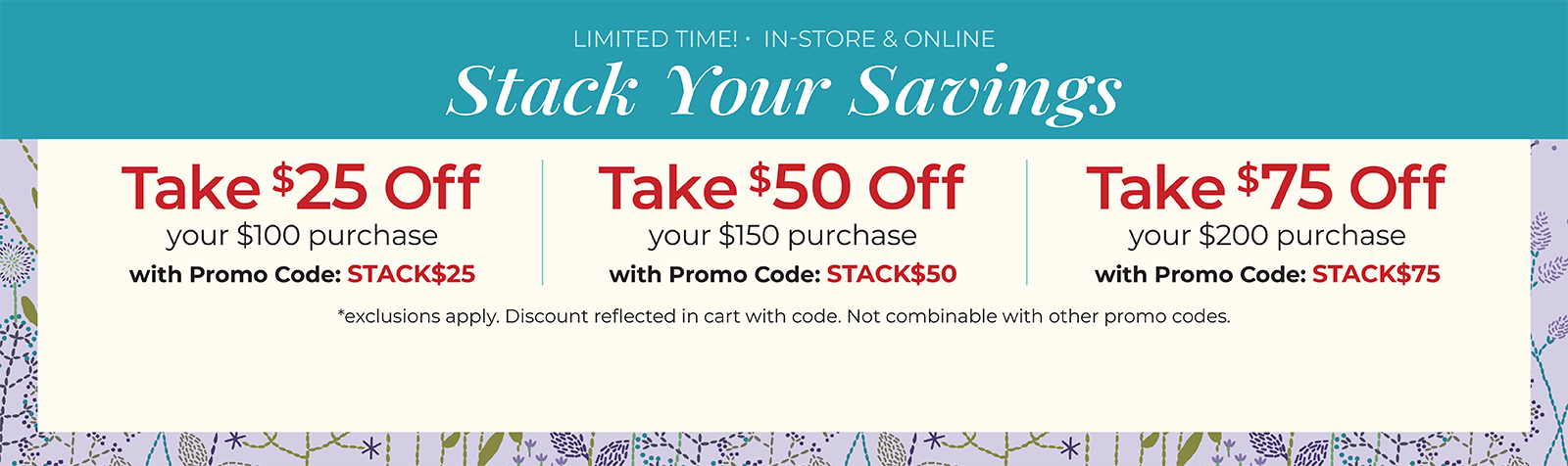 Limited Time! In-Store & Online. Stack Your Savings. Take $25 off your $100 order with code: STACK$25, Take $50 off your $150 order with code: STACK$50, or Take $75 off your $200 order with code: STACK$75