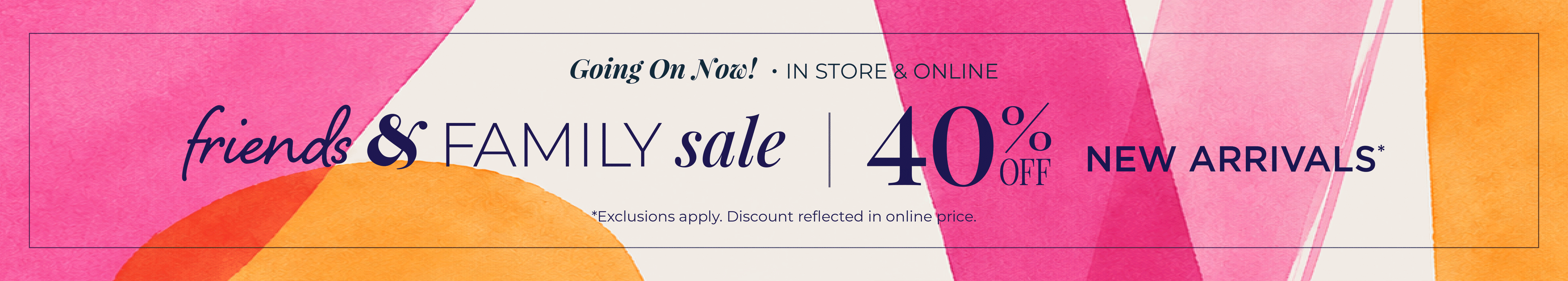 Going On Now! In-Store & Online: Friends & Family Sale - 40% Off New Arrivals*exclusions apply