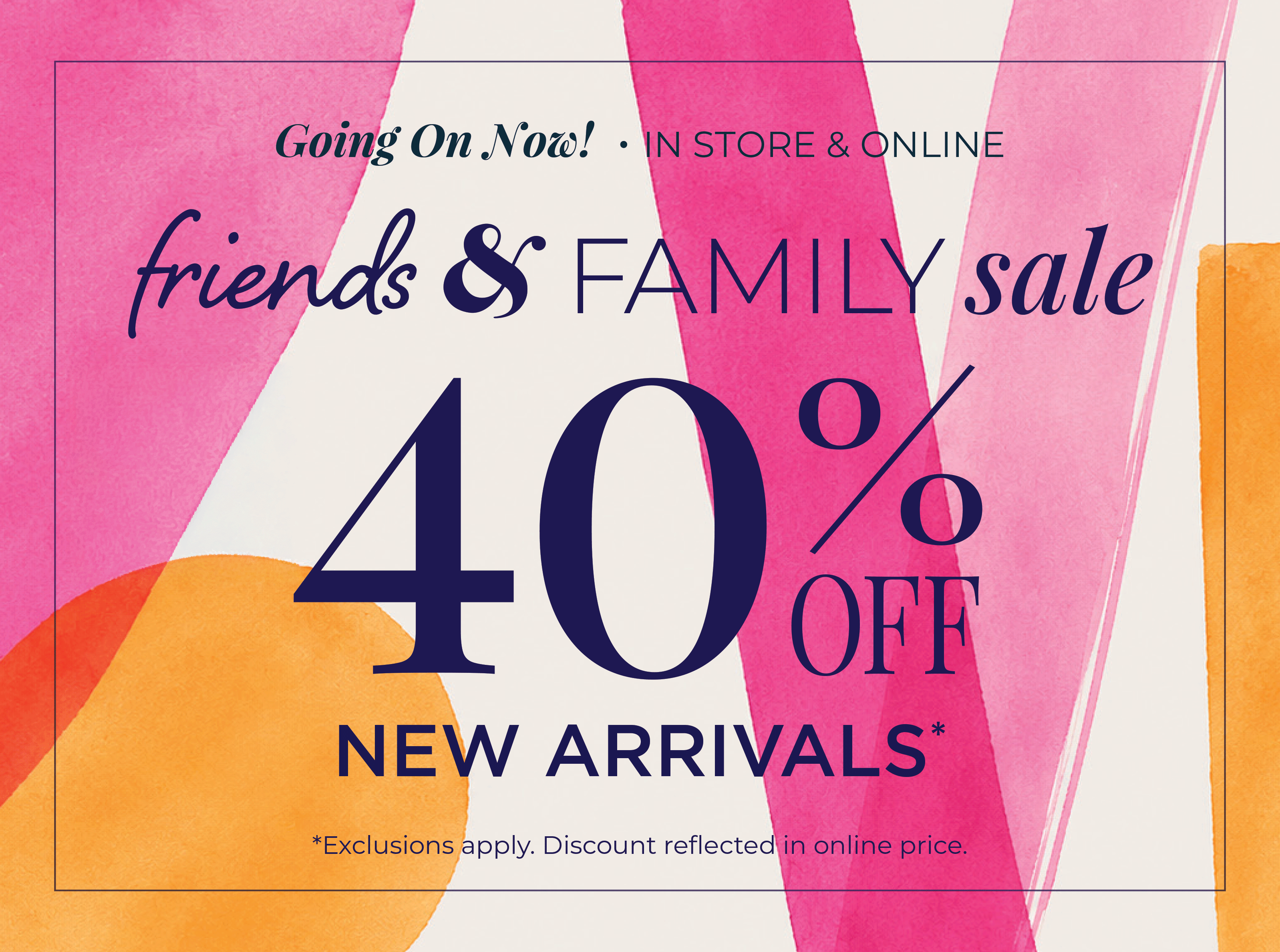 Going On Now! In-Store & Online: Friends & Family Sale - 40% Off New Arrivals*exclusions apply