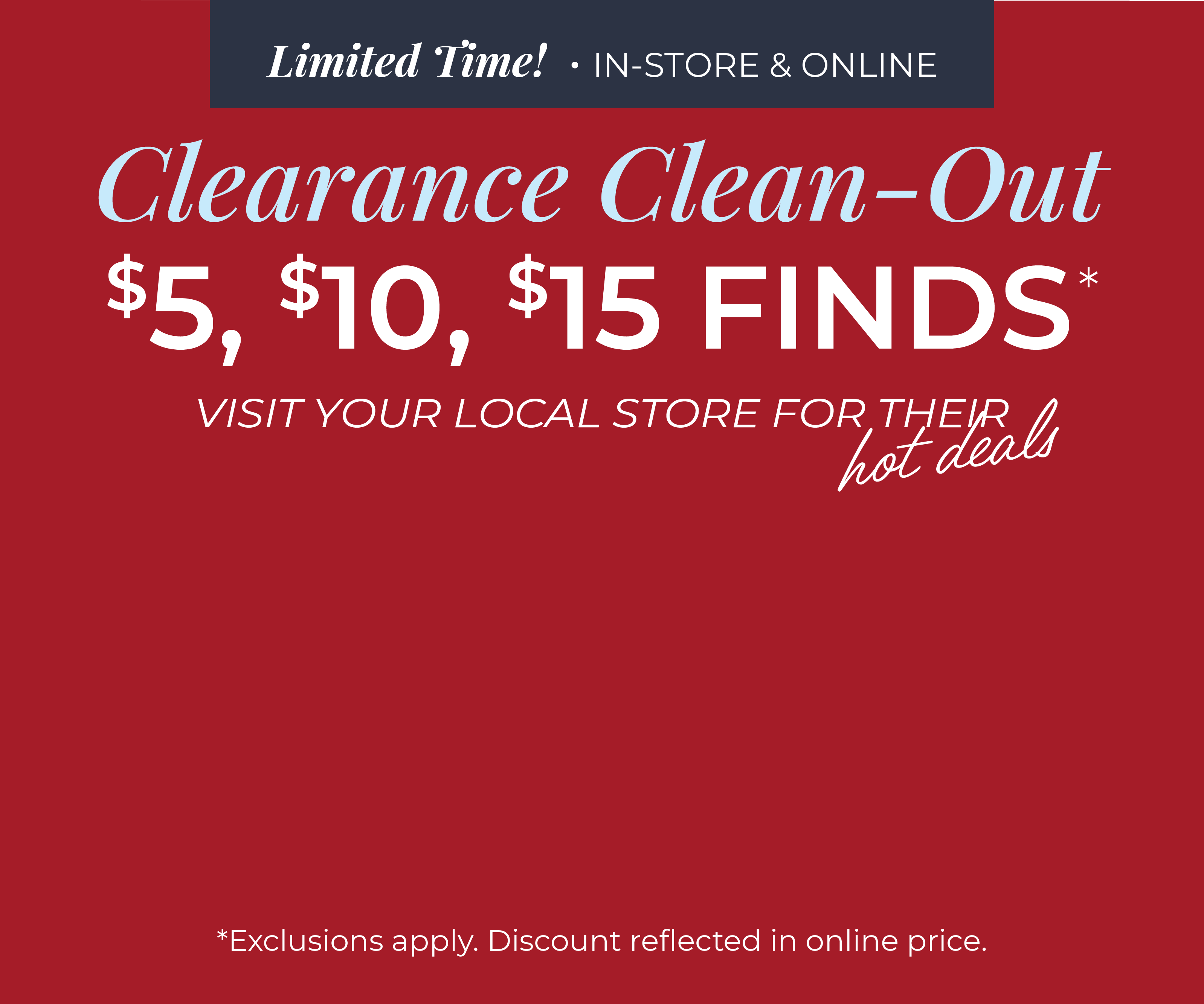 Limited Time! In-Store & Online: Clearance Clean-Out: $5, $10 & $15 Finds - Visit Your Local Store for their Hot Deals*exclusions apply