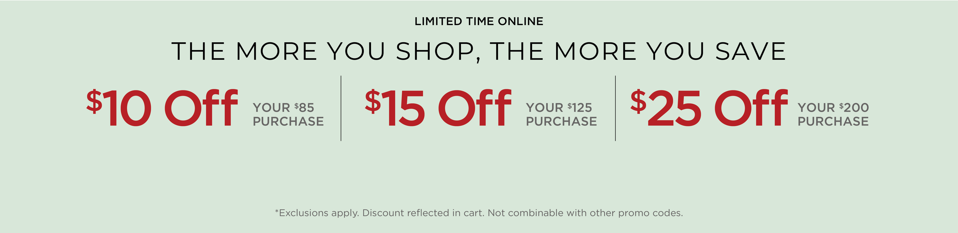 Limited Time Online! The More You Shop, the More you Save: $10 Off Your $85 Purchase | $15 Off Your $125 Purchase | $25 Off Your $200 Purchase*exclusions apply