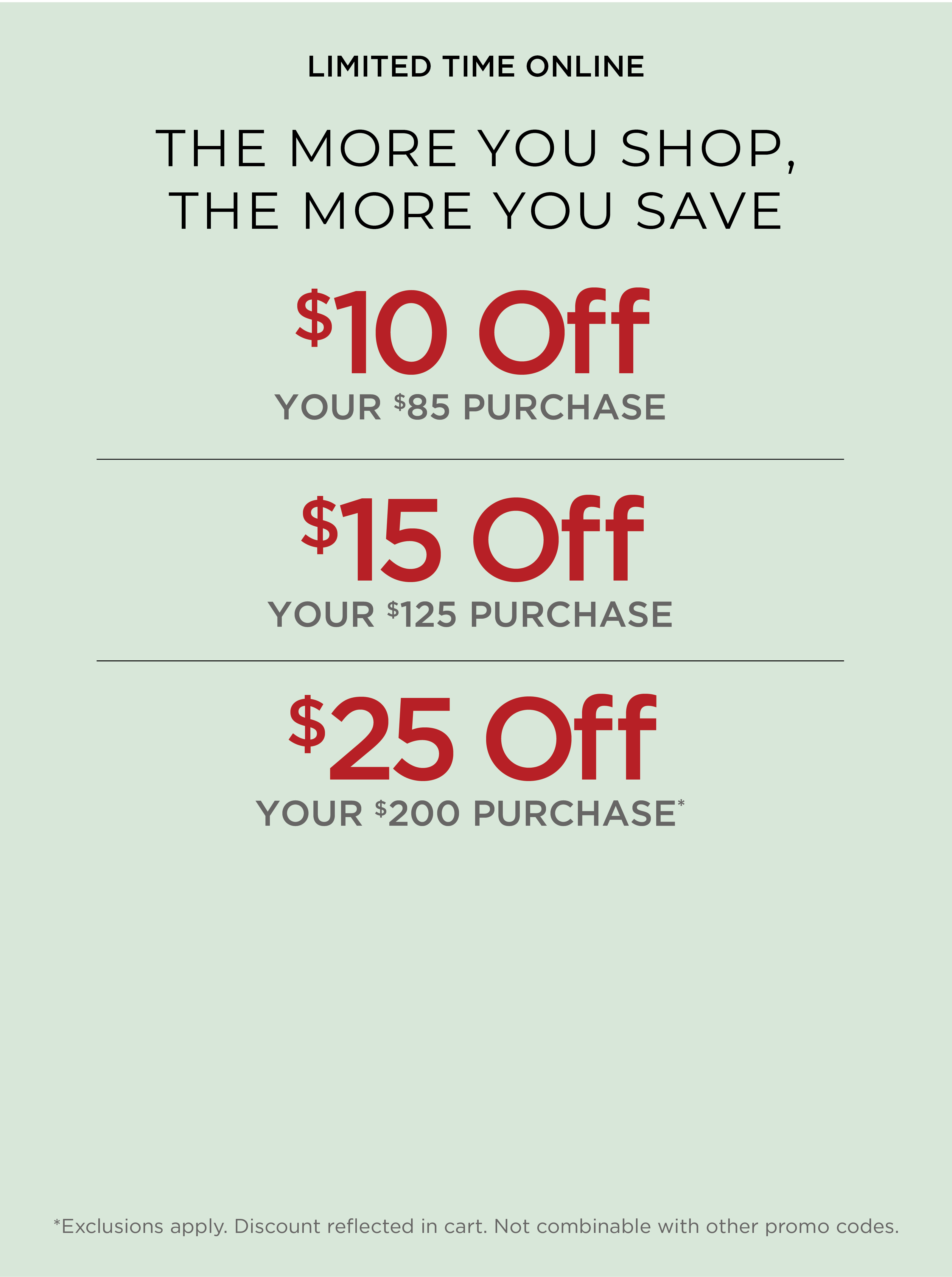 Limited Time Online! The More You Shop, the More you Save: $10 Off Your $85 Purchase | $15 Off Your $125 Purchase | $25 Off Your $200 Purchase*exclusions apply