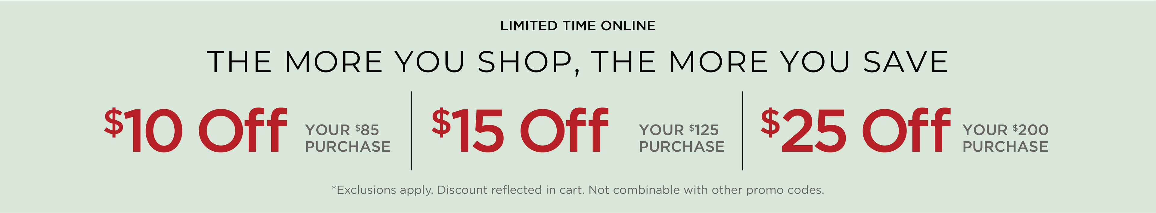 Limited Time Online! The More You Shop, the More you Save: $10 Off Your $85 Purchase | $15 Off Your $125 Purchase | $25 Off Your $200 Purchase*exclusions apply