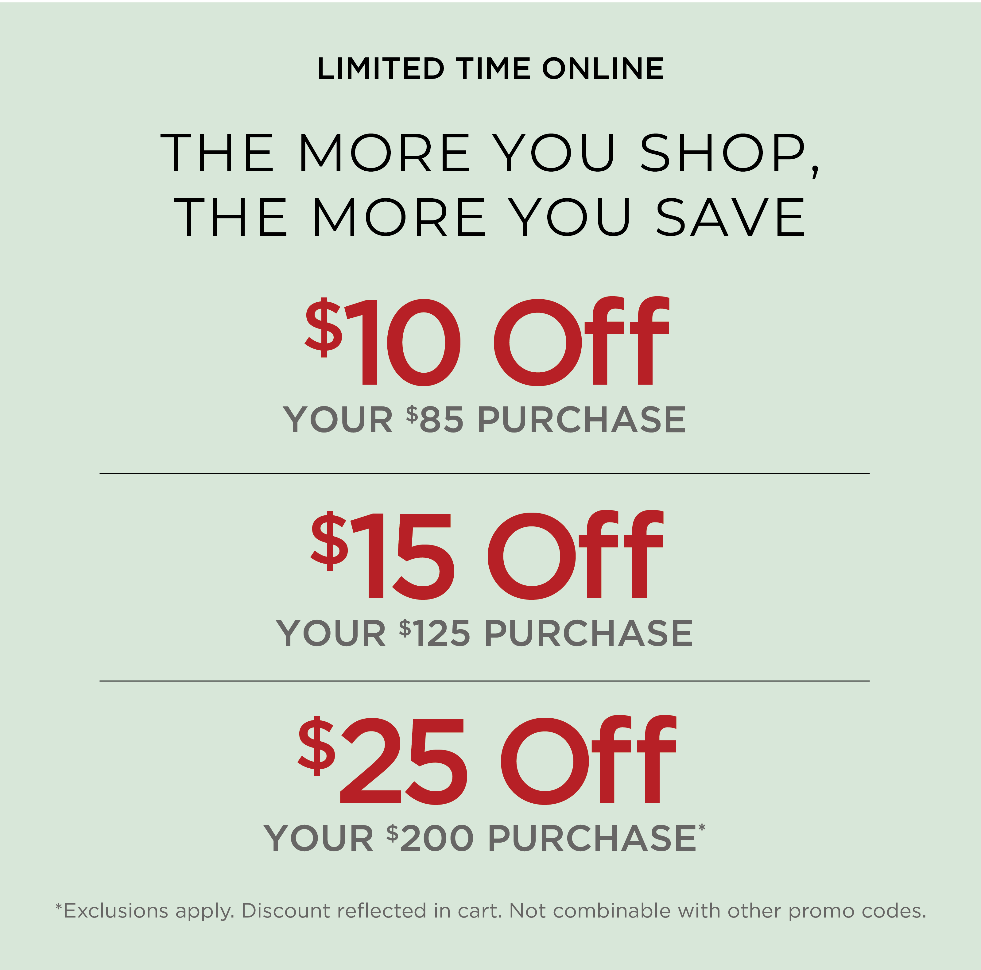 Limited Time Online! The More You Shop, the More you Save: $10 Off Your $85 Purchase | $15 Off Your $125 Purchase | $25 Off Your $200 Purchase*exclusions apply