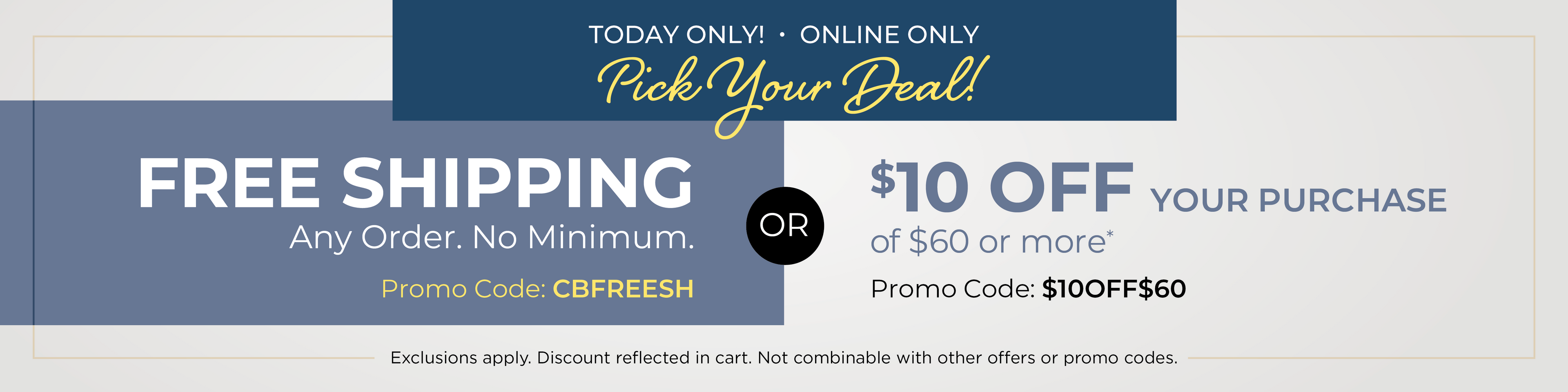 Today Only! Online Only: Pick Your Deal - FREE SHIPPING. No Minimum with Promo Code: CBFREESH OR $10 off your purchase of $60 or more with Promo Code: $10OFF$60*Exclusions apply