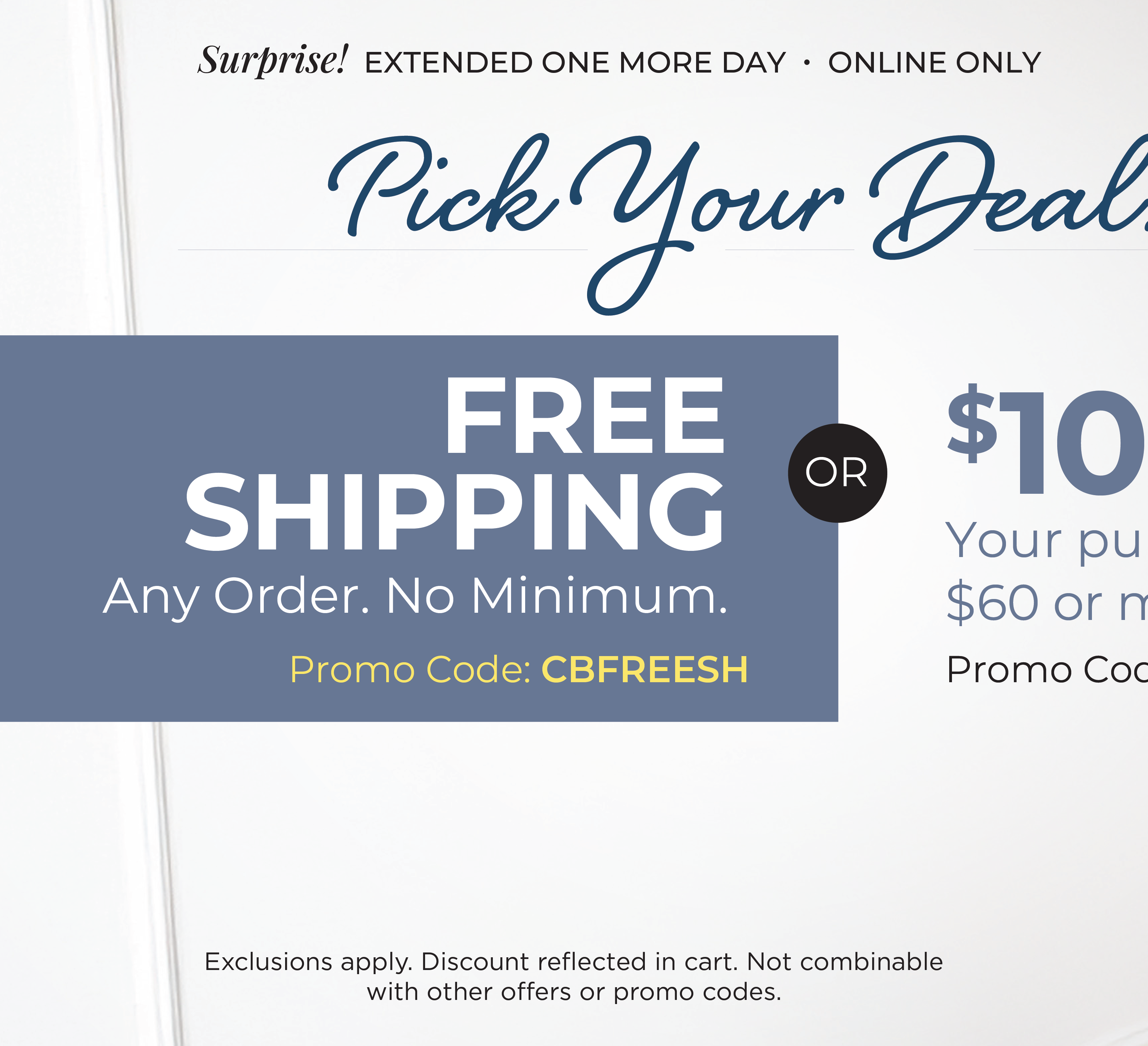 Surprise! Extended One More Day - Online Only: Pick Your Deal - FREE SHIPPING. No Minimum with Promo Code: CBFREESH OR $10 off your purchase of $60 or more with Promo Code: $10OFF$60*Exclusions apply
