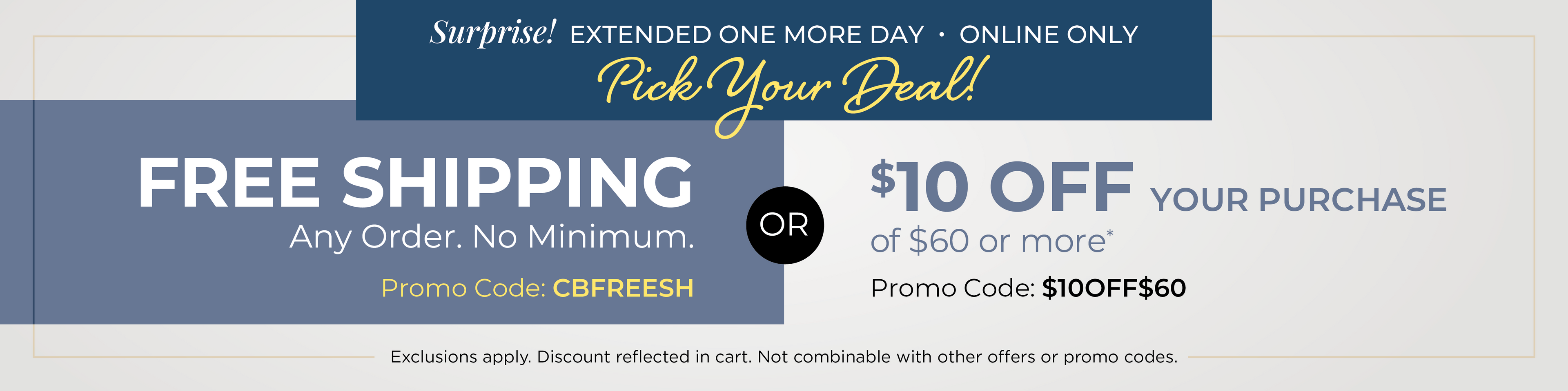 Surprise! Extended one more day - Online Only: Pick Your Deal - FREE SHIPPING. No Minimum with Promo Code: CBFREESH OR $10 off your purchase of $60 or more with Promo Code: $10OFF$60*Exclusions apply