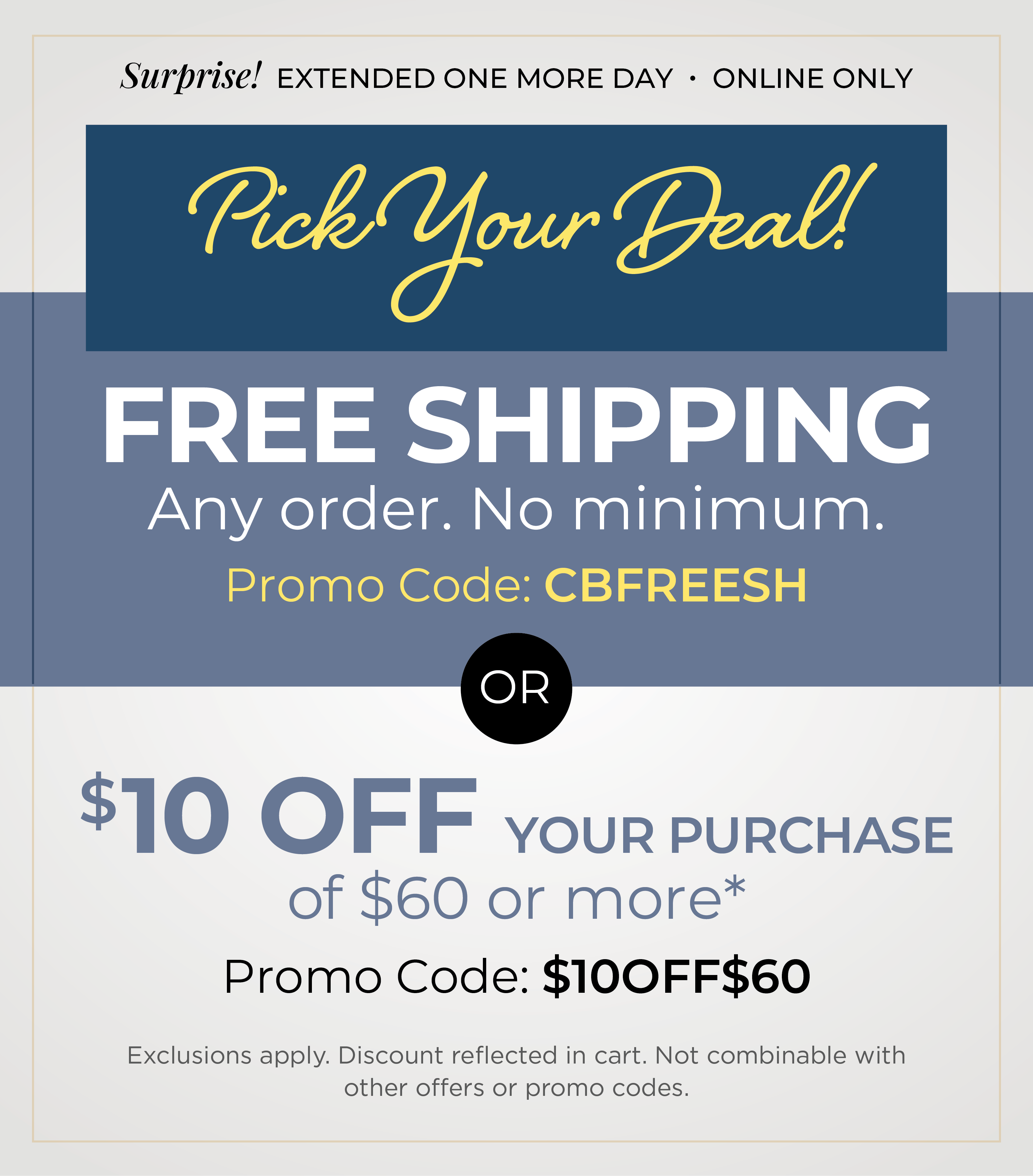 Surprise! Extended one more day - Online Only: Pick Your Deal - FREE SHIPPING. No Minimum with Promo Code: CBFREESH OR $10 off your purchase of $60 or more with Promo Code: $10OFF$60*Exclusions apply