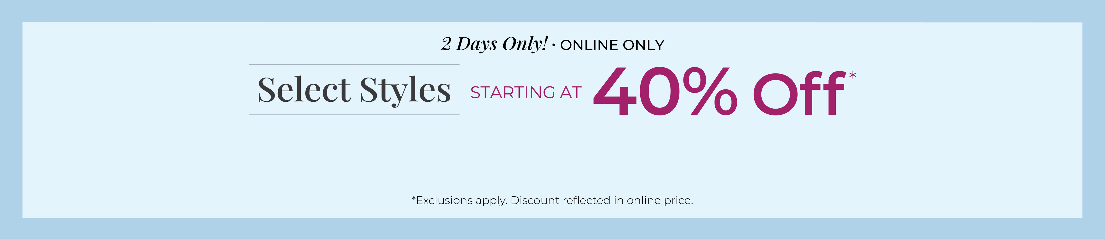 2 Days Only! Online Only: Select Styles Starting at 40% Off*exclusions apply