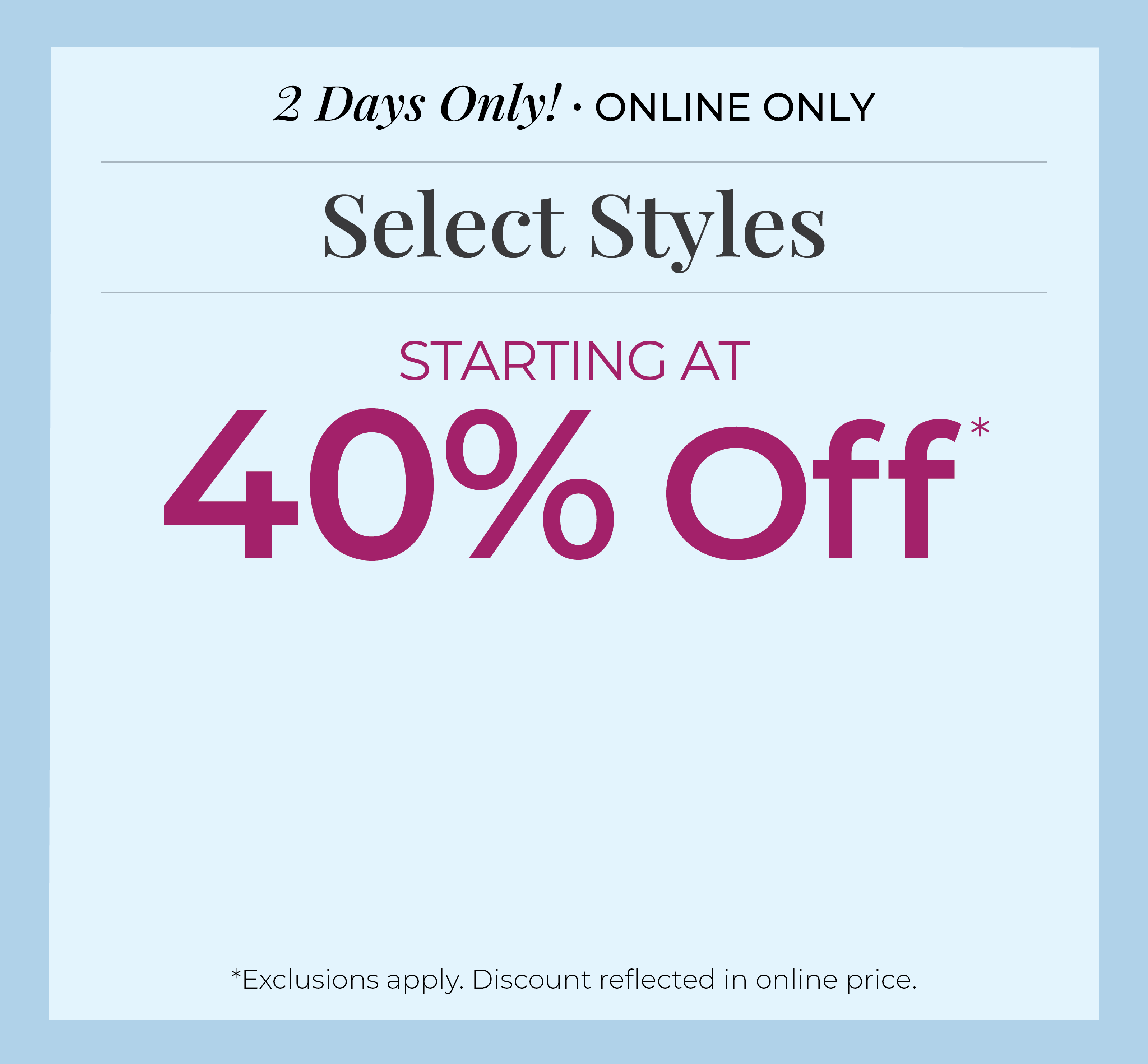 2 Days Only! Online Only: Select Styles Starting at 40% Off*exclusions apply