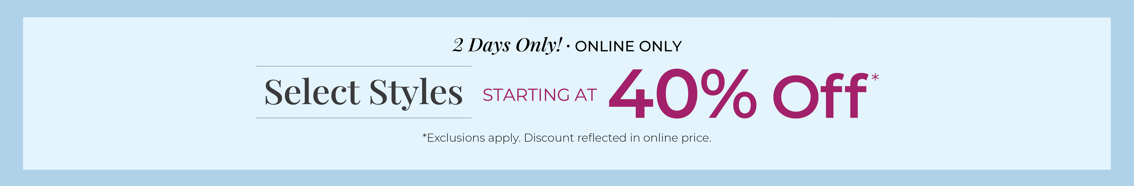 2 Days Only! Online Only: Select Styles Starting at 40% Off*exclusions apply