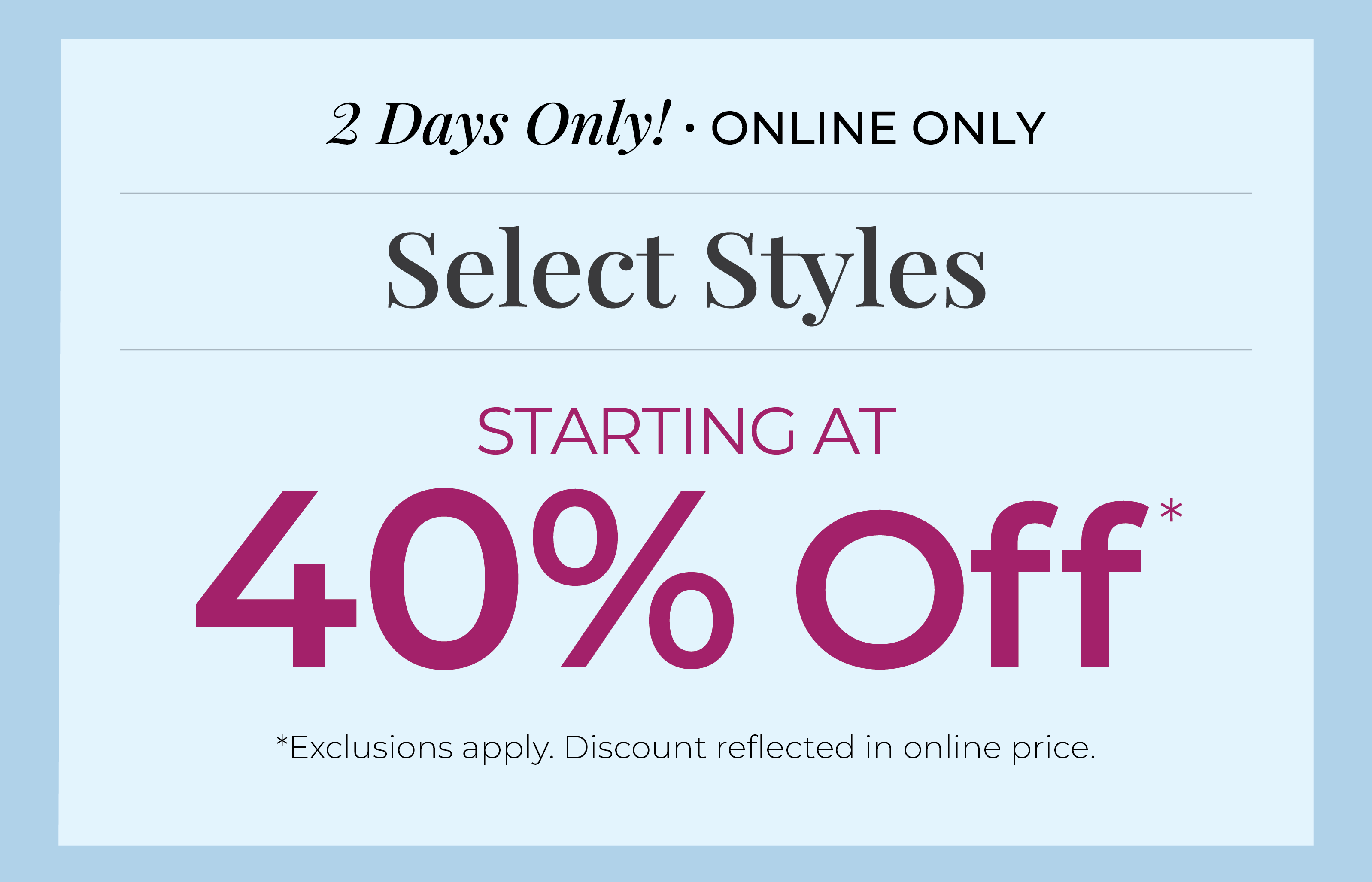 2 Days Only! Online Only: Select Styles Starting at 40% Off*exclusions apply