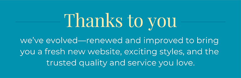 Thanks to you we've evolved—renewed and improved to bring you a fresh new website, exciting styles, and the trusted quality and service you love.
