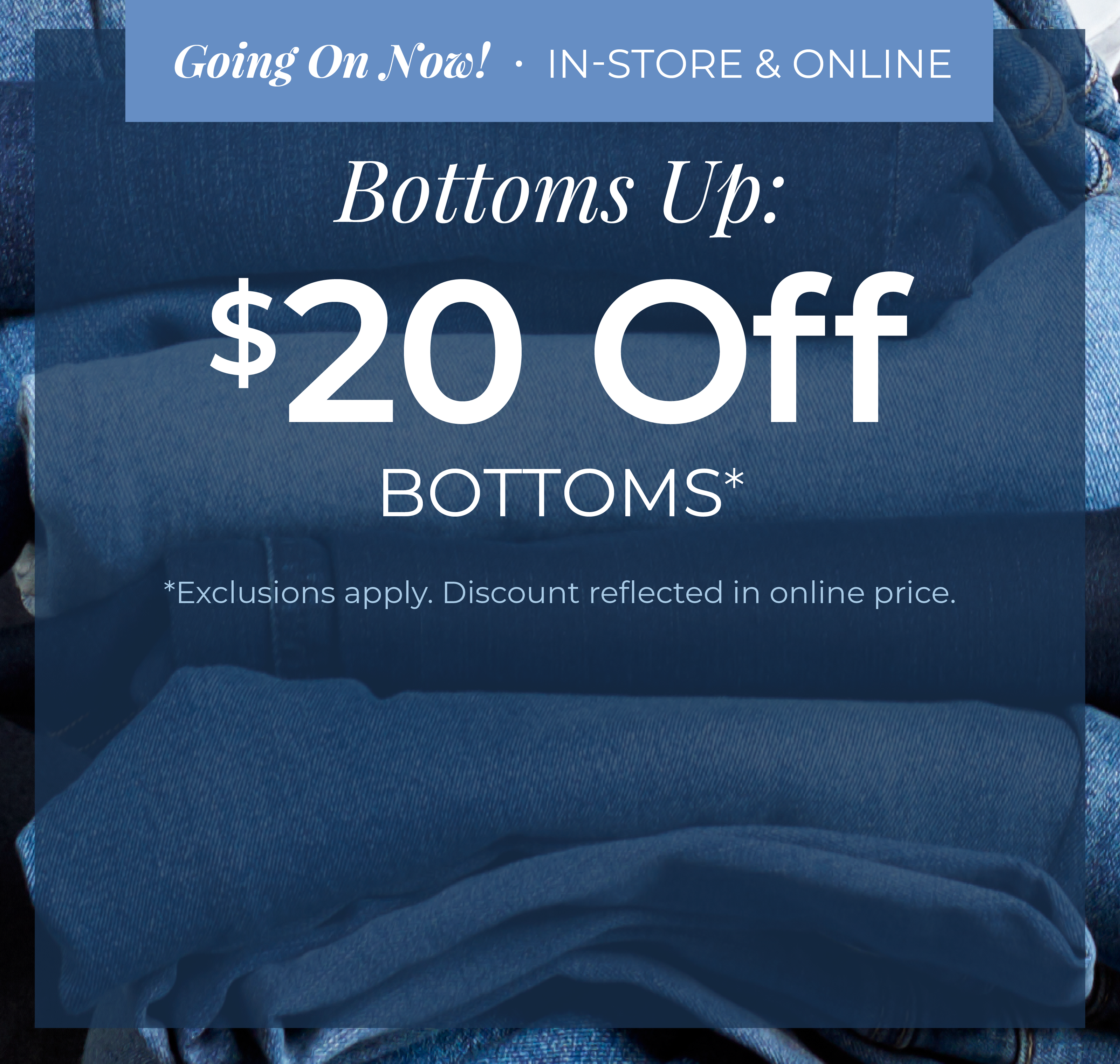 Going On Now! In-Store & Online - Bottoms Up: $20 Off Bottoms*exclusions apply
