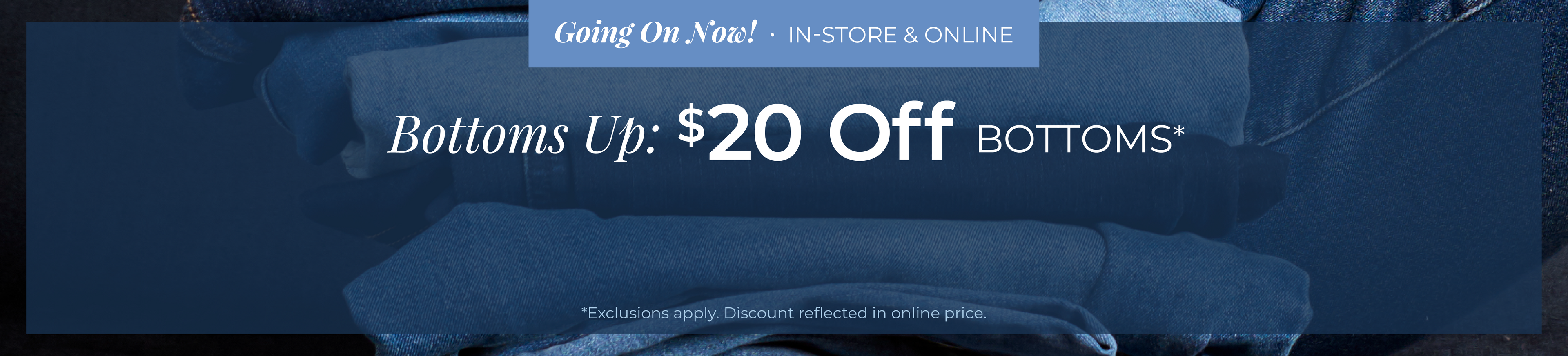 Going On Now! In-Store & Online - Bottoms Up: $20 Off Bottoms*exclusions apply