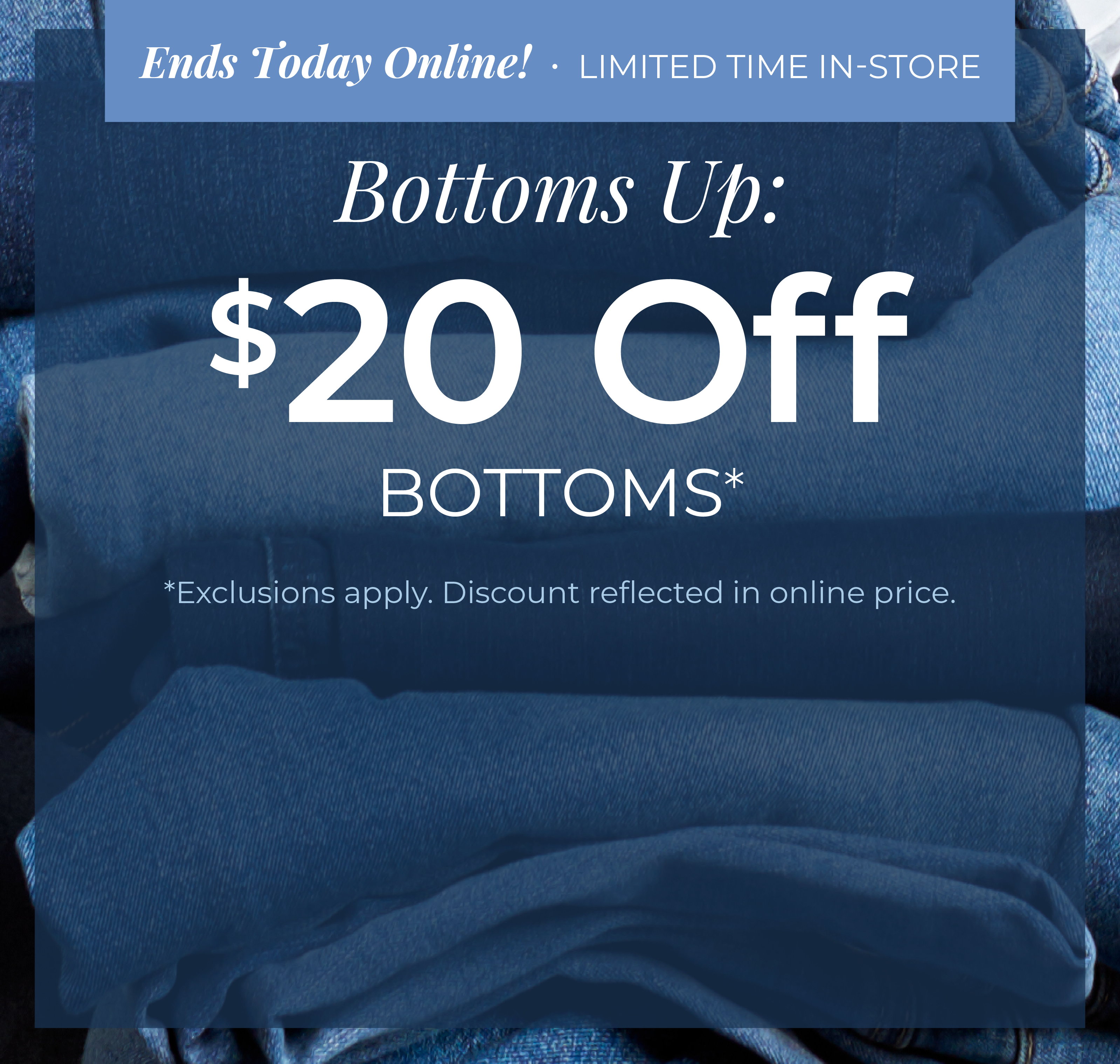 Ends Today Online! Limited Time In-Store - Bottoms Up: $20 Off Bottoms*exclusions apply