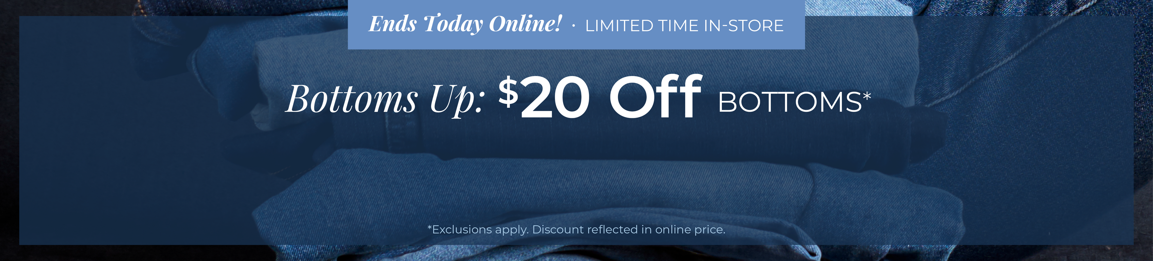 Ends Today Online! Limited Time In-Store - Bottoms Up: $20 Off Bottoms*exclusions apply