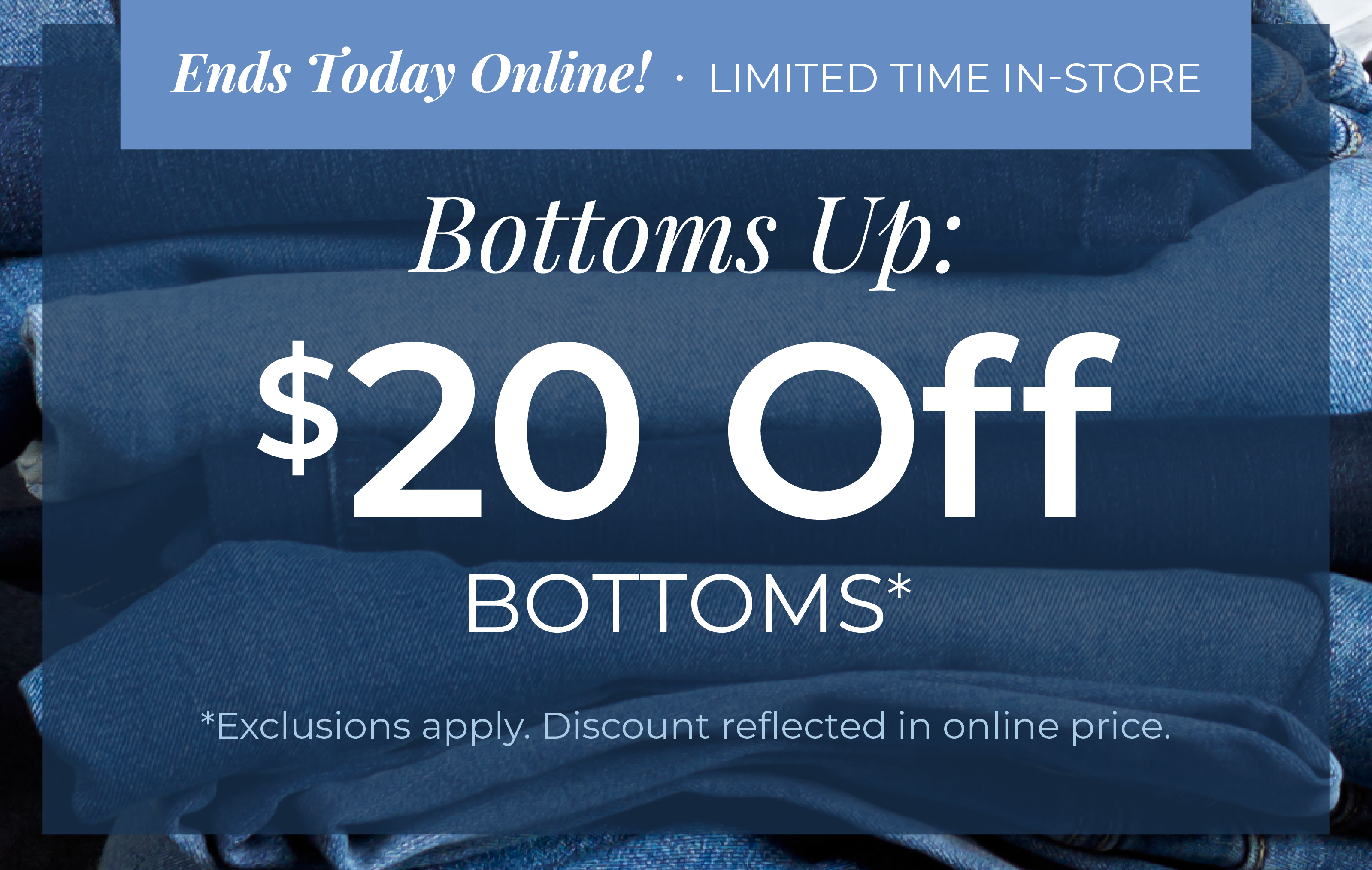 Ends Today Online! Limited Time In-Store - Bottoms Up: $20 Off Bottoms*exclusions apply