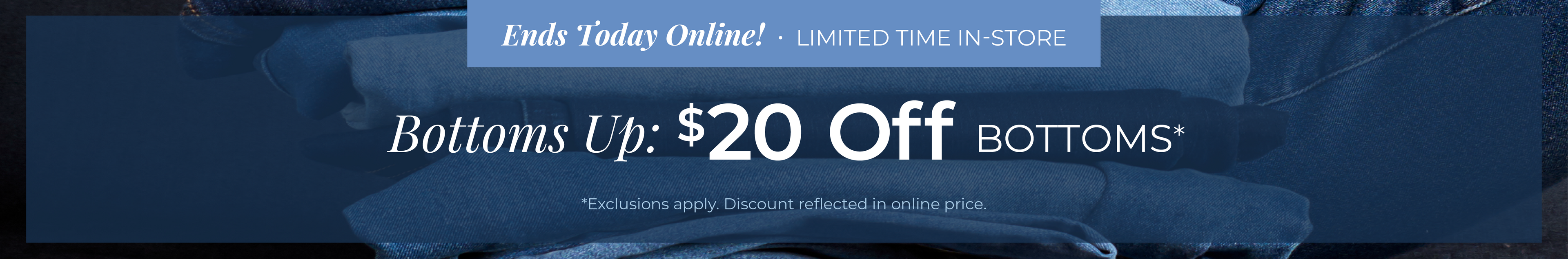 Ends Today Online! Limited Time In-Store - Bottoms Up: $20 Off Bottoms*exclusions apply