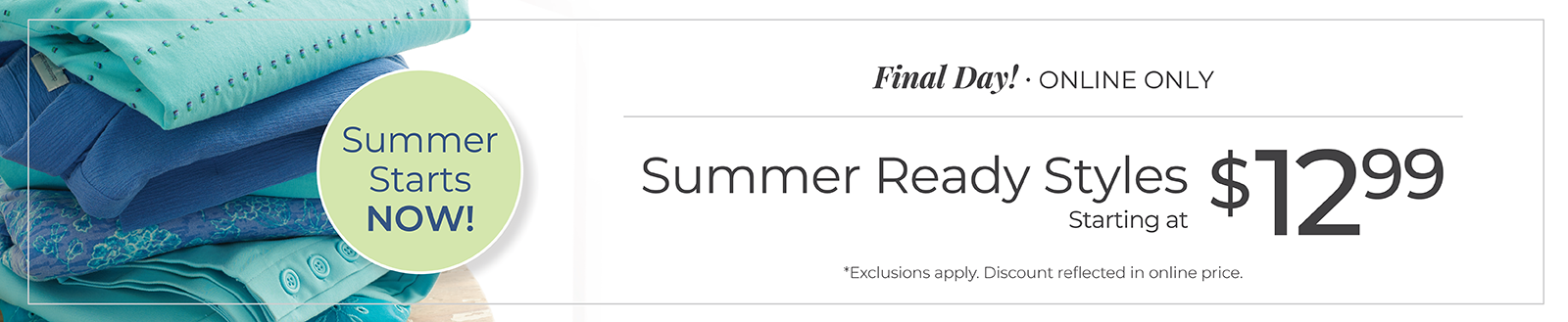 Final Day! Online Only: Summer Ready Styles Starting at $12.99. Summer Starts Now! *Exclusions apply
