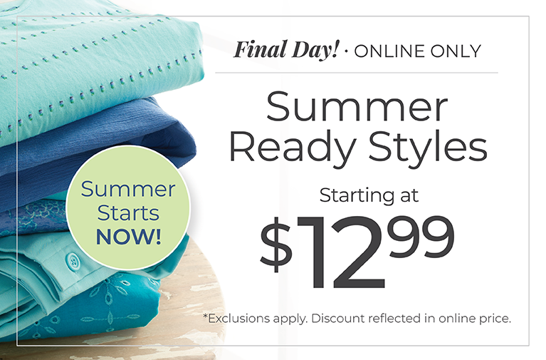 Final Day! Online Only: Summer Ready Styles Starting at $12.99. Summer Starts Now! *Exclusions apply