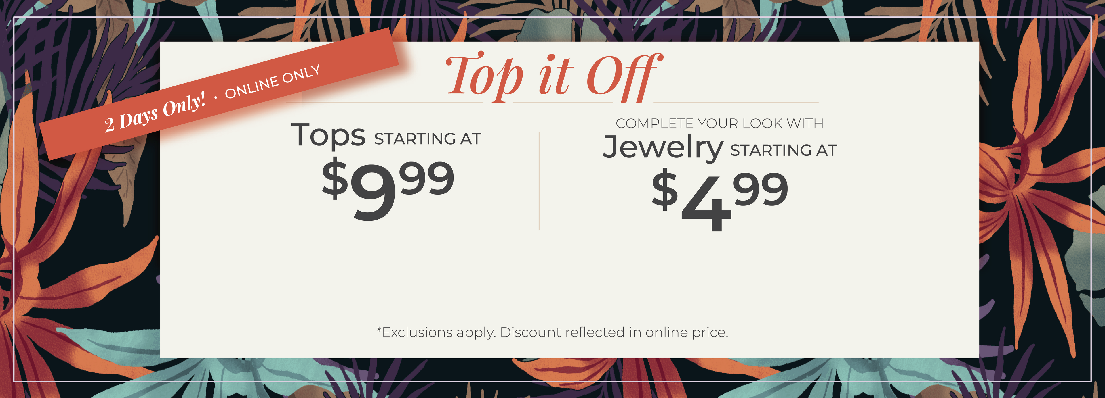 2 Days Only! Online Only​ - Top it Off: Tops Starting at $9.99 + Complete your look with Jewelry Starting at $4.99​​*exclusions apply.