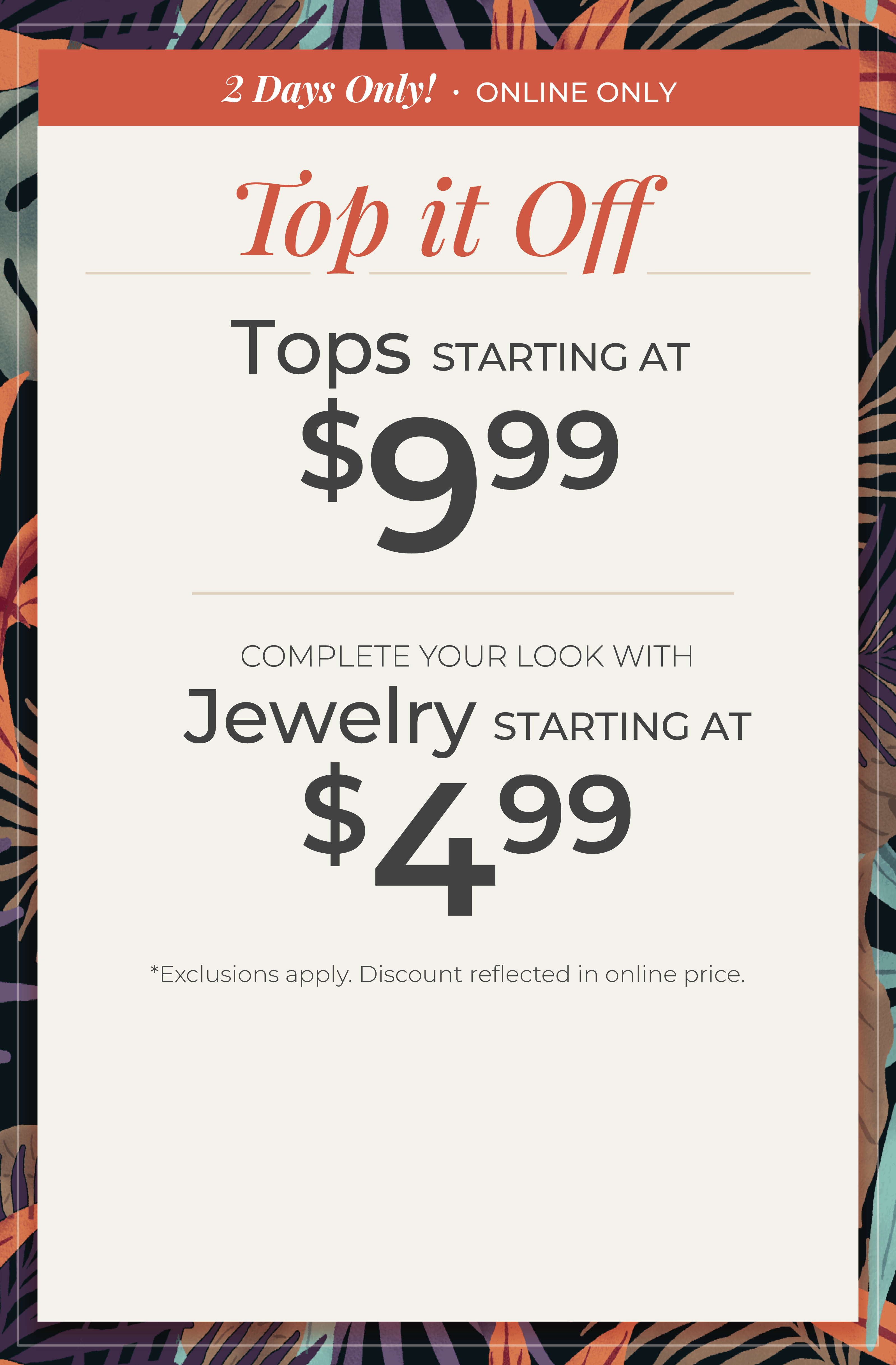 2 Days Only! Online Only​ - Top it Off: Tops Starting at $9.99 + Complete your look with Jewelry Starting at $4.99​​*exclusions apply.