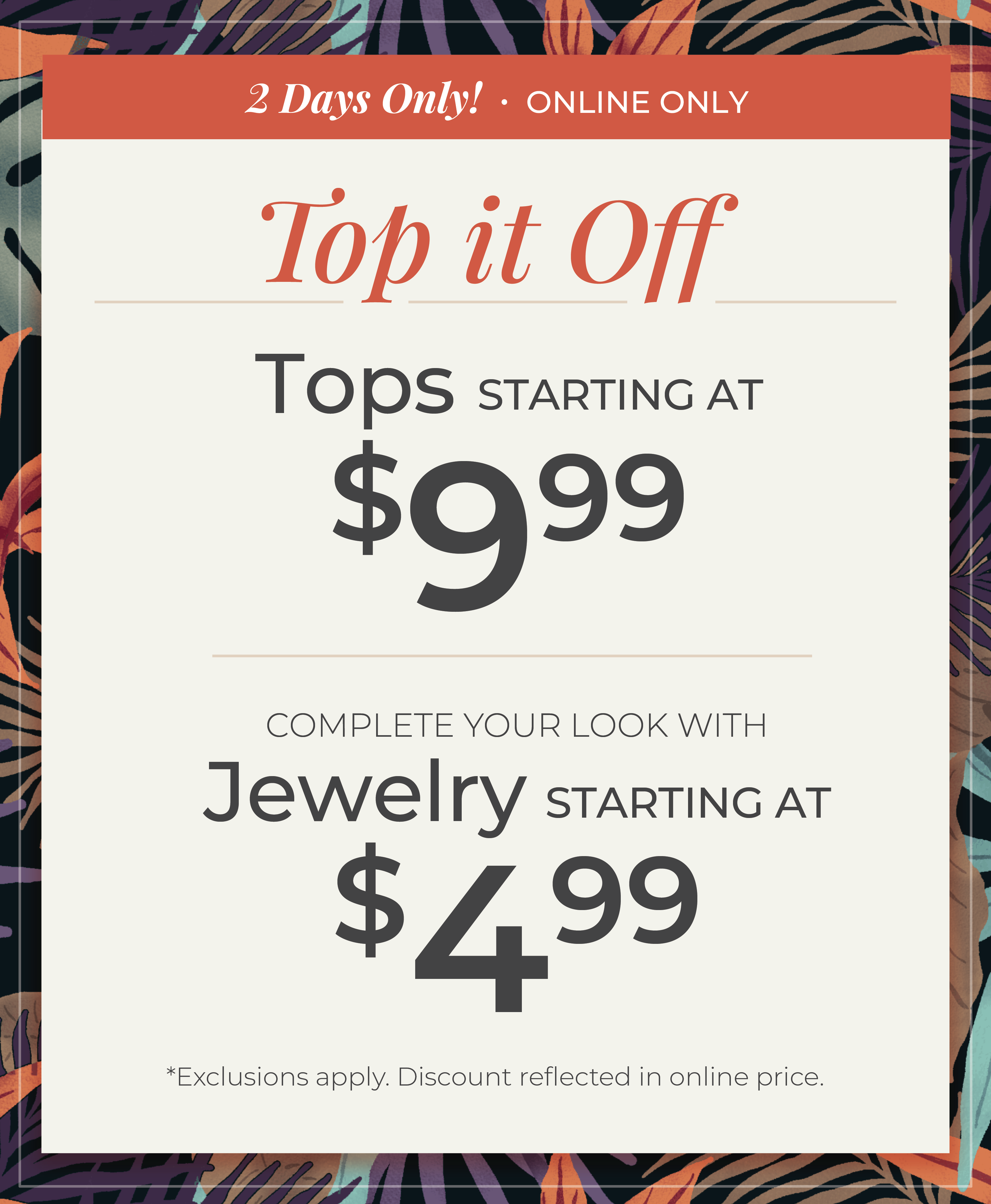 2 Days Only! Online Only​ - Top it Off: Tops Starting at $9.99 + Complete your look with Jewelry Starting at $4.99​​*exclusions apply.