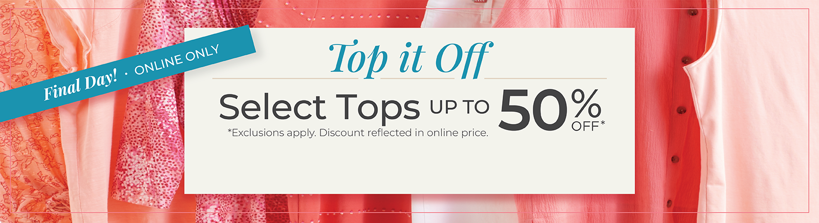Final Day! Online Only: Top it Off: Select Tops Up to 50% Off*exclusions apply. 