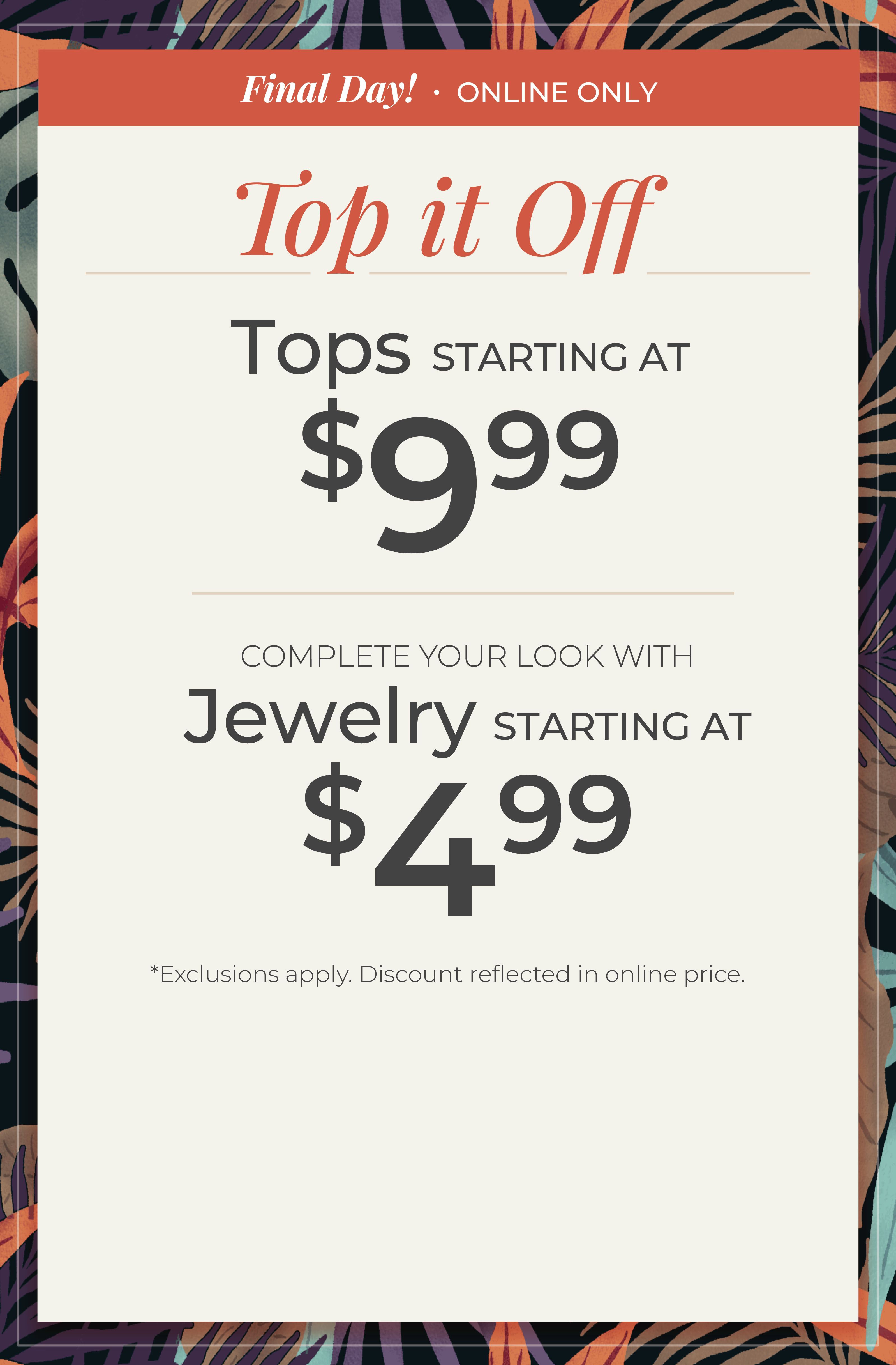 Final Day! Online Only​ - Top it Off: Tops Starting at $9.99 + Complete your look with Jewelry Starting at $4.99​​*exclusions apply.