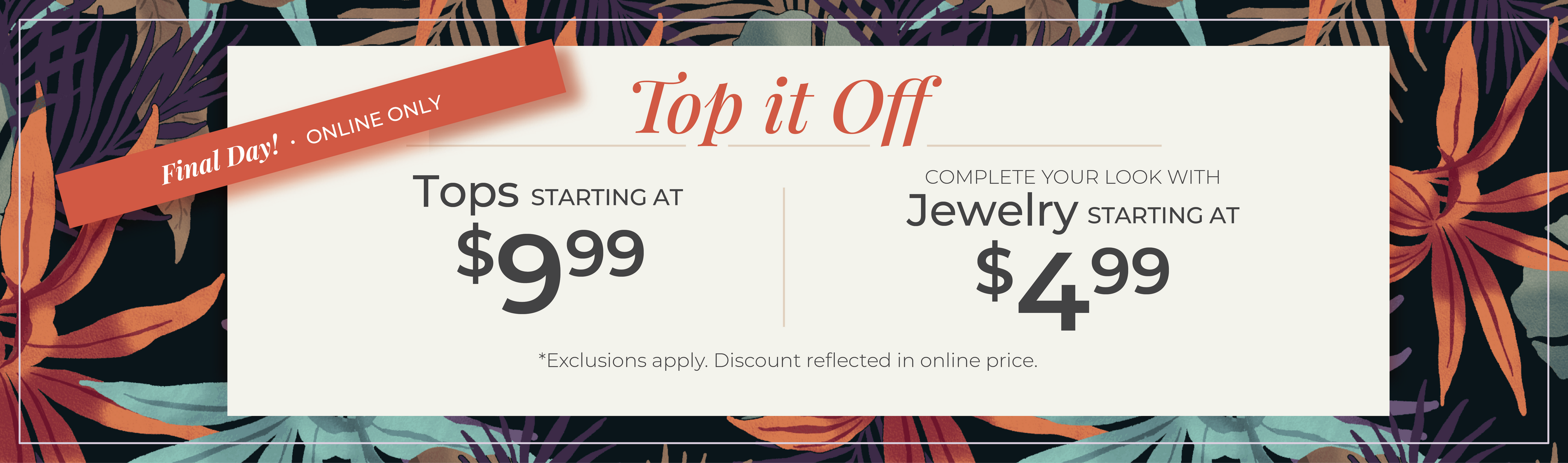 Final Day! Online Only​ - Top it Off: Tops Starting at $9.99 + Complete your look with Jewelry Starting at $4.99​​*exclusions apply.