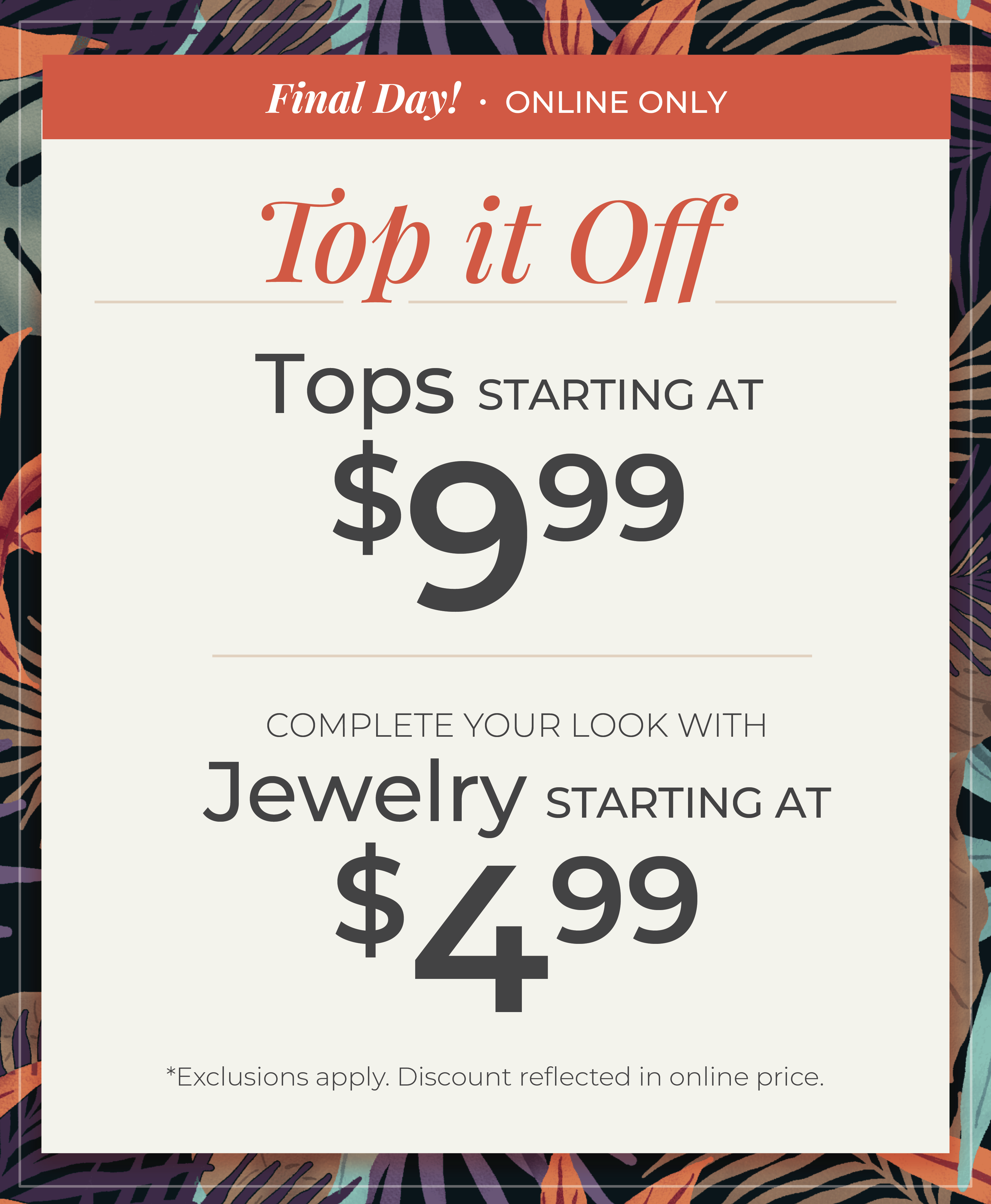 Final Day! Online Only​ - Top it Off: Tops Starting at $9.99 + Complete your look with Jewelry Starting at $4.99​​*exclusions apply.