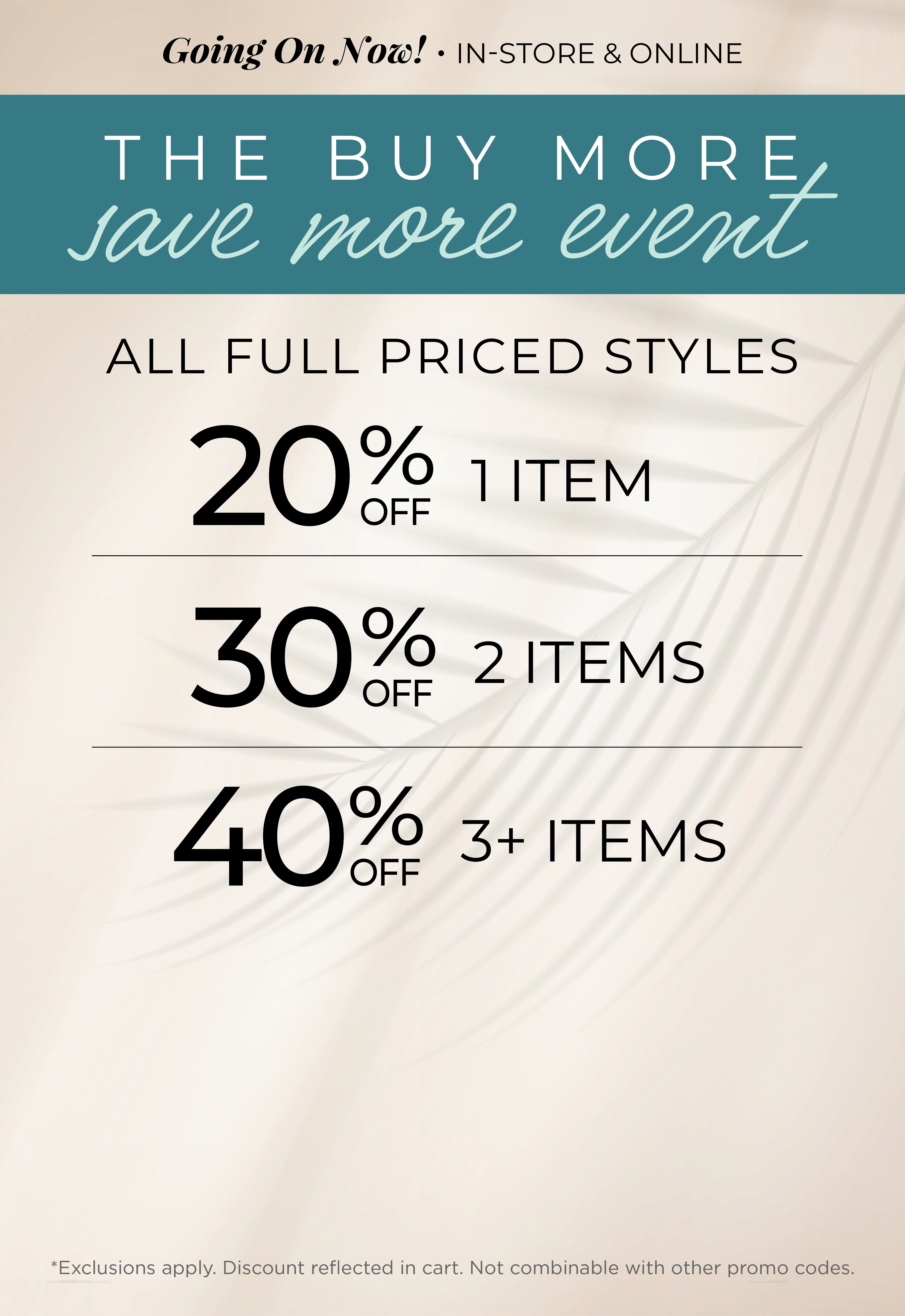 Going On Now! In-Store & Online - The Buy More, Save More Event​ : All Full Priced Styles ​ - 20% Off 1 Item | ​30% off 2 Items ​| 40% off 3 or more Items​*exclusions apply