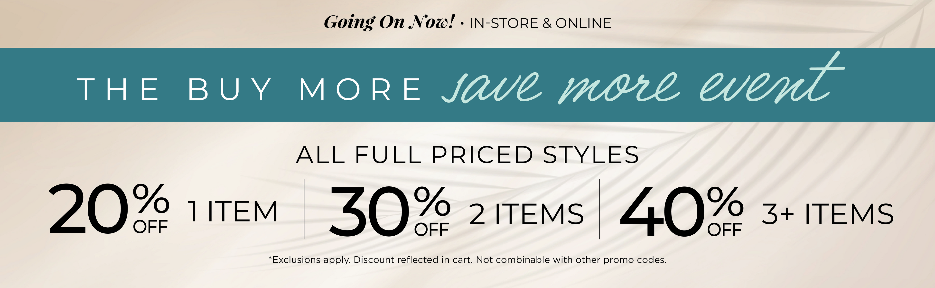 Going On Now! In-Store & Online - The Buy More, Save More Event​ : All Full Priced Styles ​ - 20% Off 1 Item | ​30% off 2 Items ​| 40% off 3 or more Items​*exclusions apply
