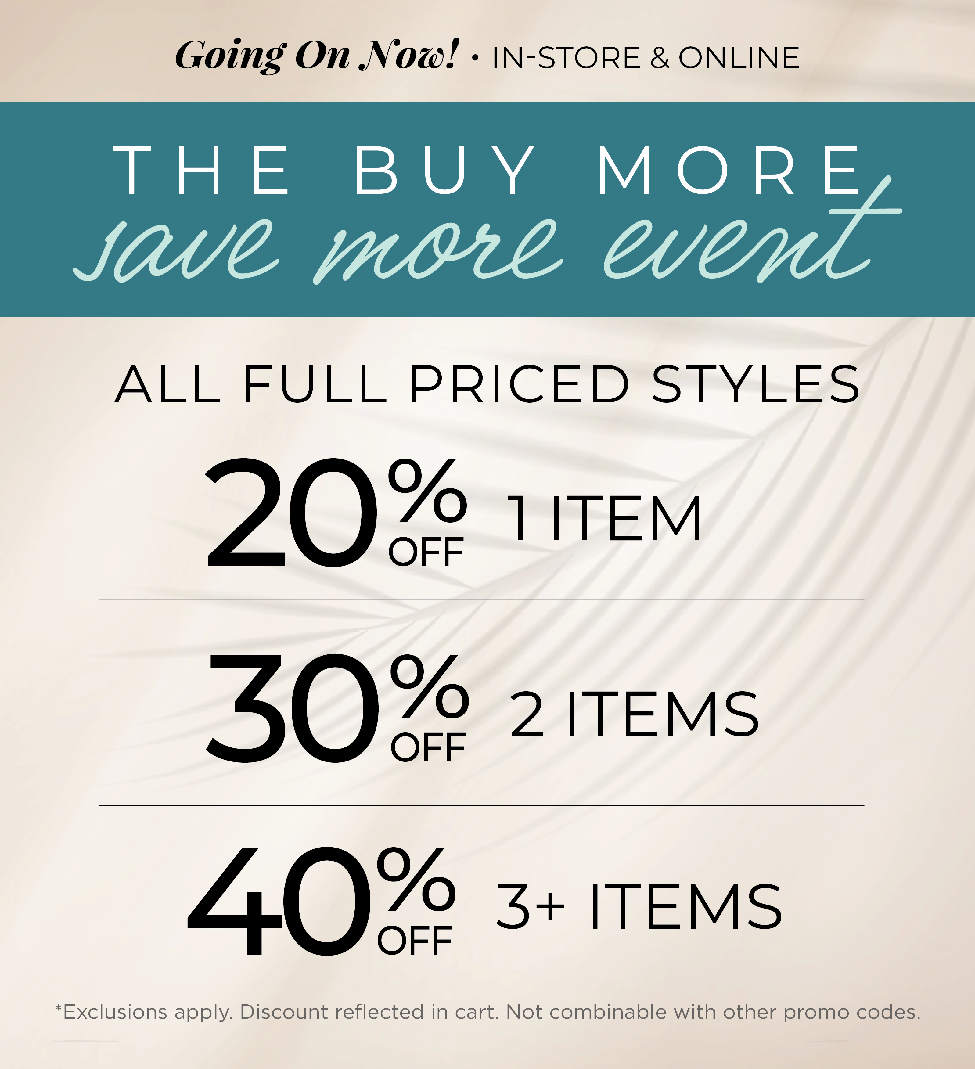 Going On Now! In-Store & Online - The Buy More, Save More Event​ : All Full Priced Styles ​ - 20% Off 1 Item | ​30% off 2 Items ​| 40% off 3 or more Items​*exclusions apply