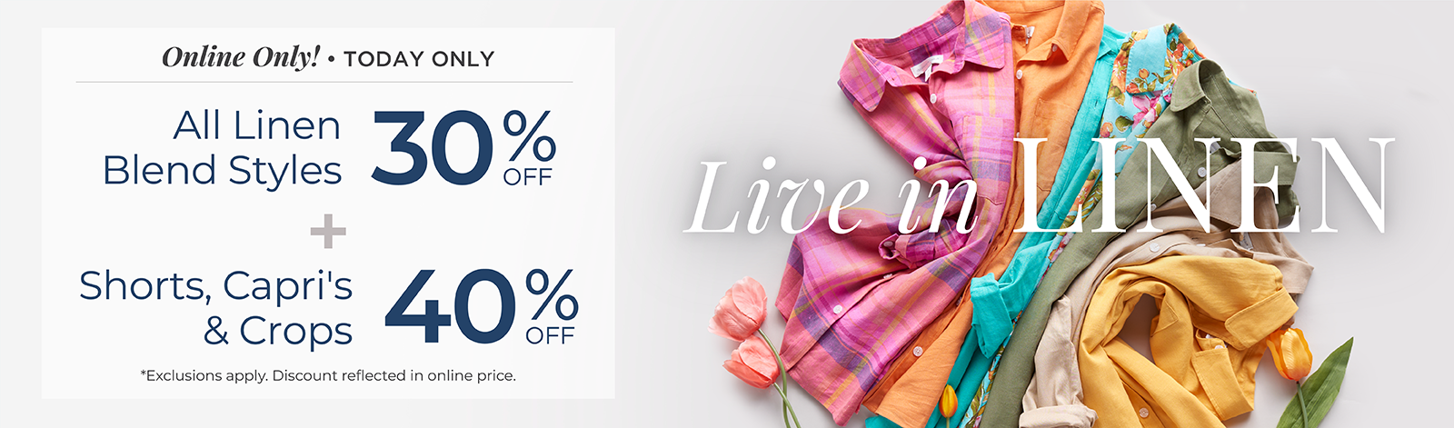 Online Only! Today Only: Live in Linen: All Linen Blend Styles 30% Off + Shorts, Capris & Crops 40% Off *exclusions apply.