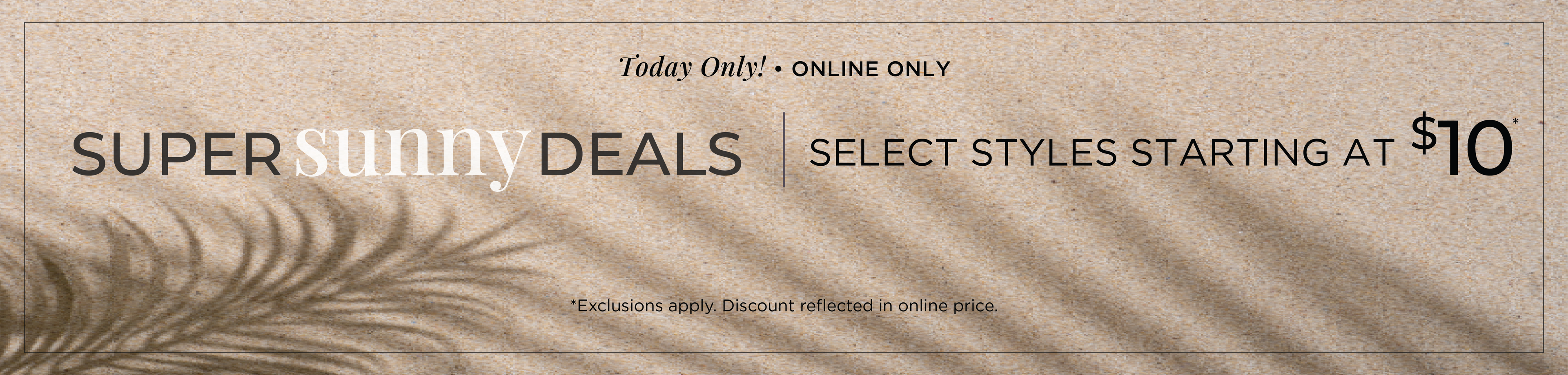Today Only! Online Only: Super Sunny Deals - Select Styles Starting at $10​*exclusions apply