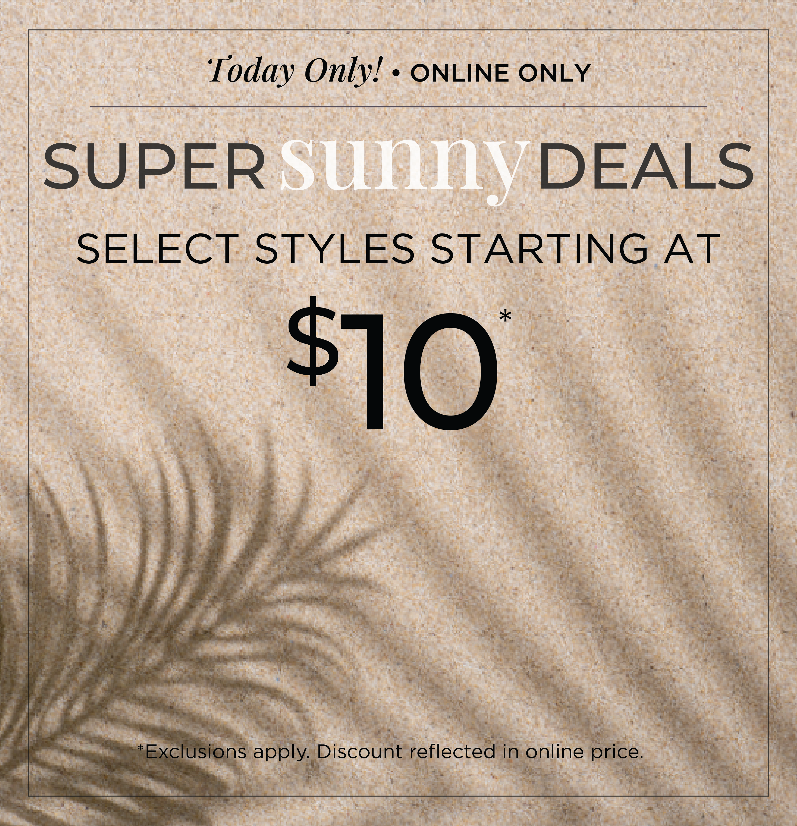 Today Only! Online Only: Super Sunny Deals - Select Styles Starting at $10​*exclusions apply