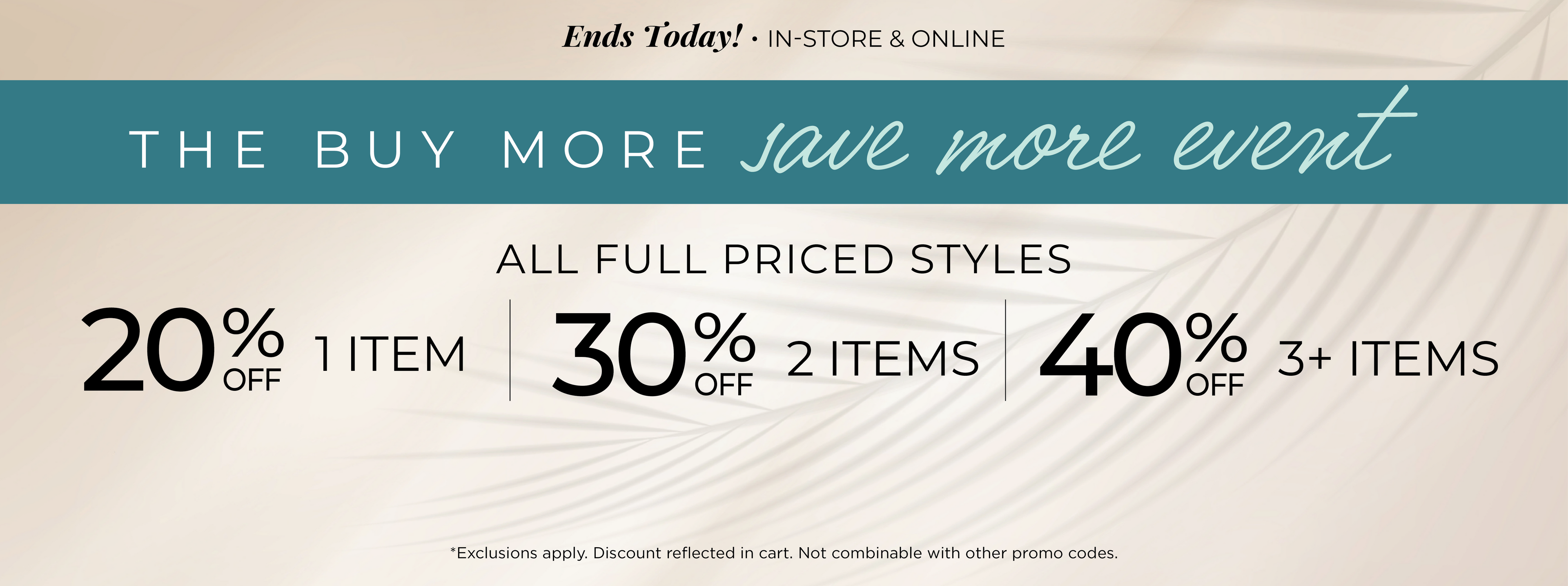 Ends Today! In-Store & Online - The Buy More, Save More Event​ : All Full Priced Styles ​ - 20% Off 1 Item | ​30% off 2 Items ​| 40% off 3 or more Items​*exclusions apply